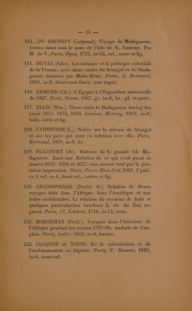 414. [DU SAUSSAY (Carpeau)]. Voyage de Madagasear, bey. connu aussi sous le nom de Visle de St. Laurent. Par | ee M. de V. Paris, Nyon, Hope in-12, ‘rel., carte et ‘fig. ay a a 115. DUVAL (Jules). Les Soles et la ae coloniale | my ah de la France; avec deux cartes du Sénégal et de Mada- | ve gascar dressées par Malte-Brun. Paris, A. oe ae 1864, in-8, demi-veau fauve, non rogné. —. Baia pe 116. EDMOND (Ch.). L’Egypte } a L Exposition Wheat ‘ de 1867. Paris, Dentu, 1867, gr. in-8, br., pl. et portr. 117. ELLIS (Wm. ). Three visits to Madagascar during the years 1853, 1854, 1856. London, Murray, 1859, in-8, toile, carte et fig. 118. FAIDHERBE (L.). Notice sur la colonie du Sénégal Tea. ‘et sur les pays qui sont en relation avec elle. Paris, ia 8 Bertrand, 1859, in-8, br. 119. FLACOURT (de). Histoire de la grande elle Ma- dagasear. Auec une Relation de ce qui s'est passé és années 1655. 1656 et 1657. non encore veué par la pre- miere impression. Paris, Pierre Bien-Fait, 1661, 2 part. en 1 vol. in-4, demi-rel., cartes et fig. 120. GRANDPIERRE (Dralsé de). Relation de divers voyages faits dans l’Afrique, dans Amérique et aux Indes occidentales. La relation du royaume de Juda et quelques particularitez touchant la vie du Roy re- -gnant. Paris, Cl. Jombert, 1718, in-12, veau. 421. HORNEMAN (Fréd.). Voyages dans V'intérieur de Afrique pendant les années 1797-98; traduits de l’an- glais. Paris, André, 1802, in-8, basane. | . 122. JACQUOT et TOPIN. De la colonisation et de - Yacclimatement en Algérie. Paris, V. Masson, 1849, in-8, demi-rel. :