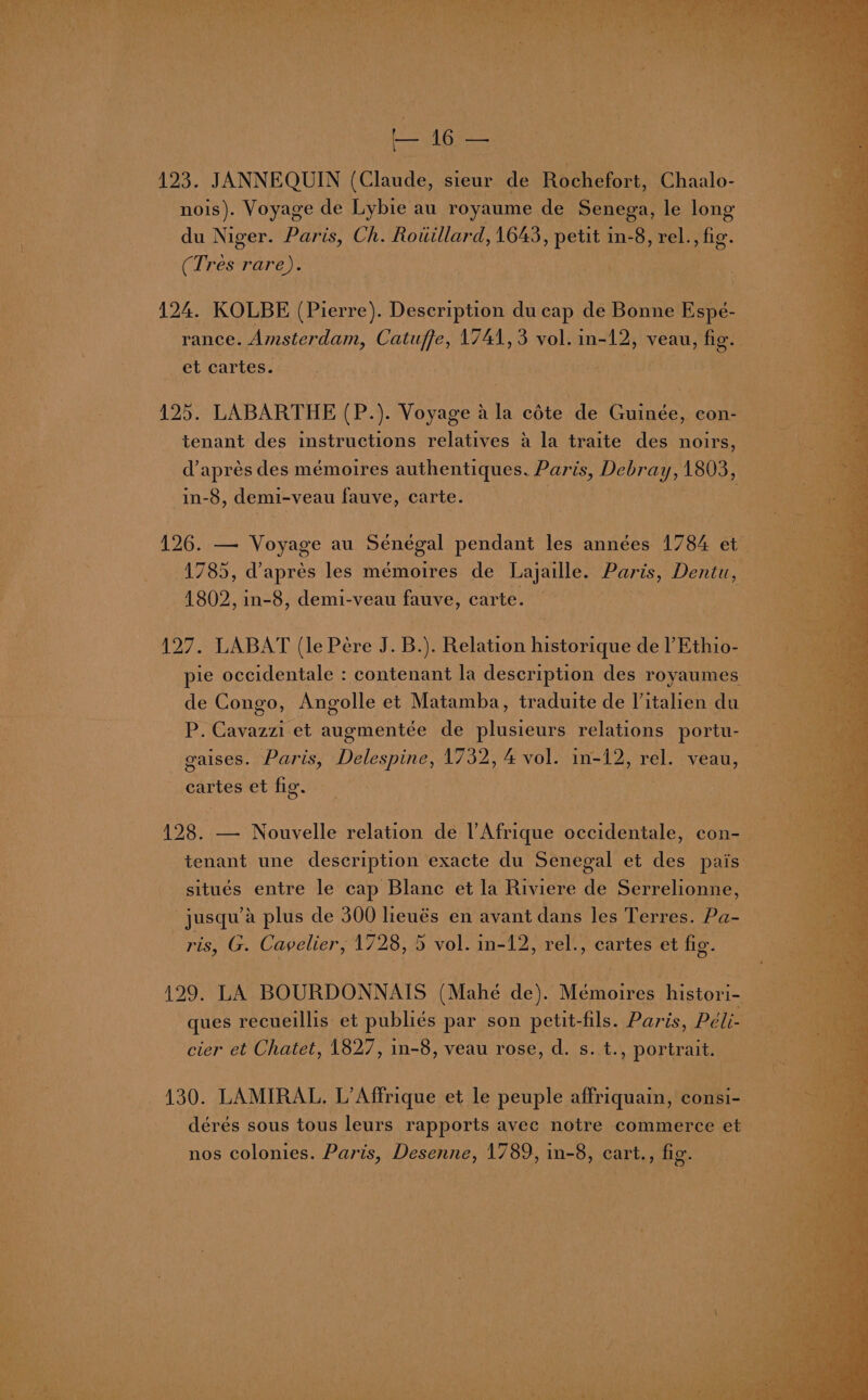 tes 16 — 123. JANNEQUIN pClawdee sieur de Rochefort, Chaalo- nois). Voyage de Lybie au royaume de Senega, le long du Niger. Paris, Ch. Rouillard, 1643 Bul in-8, rel., fig. (Tres pares 124. KOLBE rpreerey Description ducap de cea rance. Amsterdam, Catuffe, 1741, 3 vol. in- 12, veau, ‘fig. Bai et cartes. 425. LABARTHE (P.). Voyage a la eéte de Guinée, con- tenant des instructions relatives a la traite des noirs, d’aprés des mémoires authentiques. Paris, Debr ay, 1803, in-8, demi-veau fauve, carte. 126. — Voyage au Sénégal pendant les années 1784 et ae : 1785, dapres les mémoires de Lajaille. Paris, Dentu, 1802, in-8, demi-veau fauve, carte. 127. LABAT (le Pére J. B.). Relation historique de l’Ethio-- pie occidentale : contenant la description des royaumes de Congo, Angolle et Matamba, traduite de Vitalien du P. Cavazzi et augmentée de lacie relations portu- gaises. Paris, Delespine, 1732, 4 vol. in-12, A veau, cartes et fig. 123. Re Nonvalle relation de l'Afrique occidentale, con-— tenant une description exacte du Senegal et des pais situés entre le cap Blane et la Riviere de Serrelionne, _jusqu’ a plus de 300 lieués en avant dans les Terres. Pa- TES Cavelier, 1728, 5 vol. in-12, rel., cartes et fig. 429. LA BOURDONNAIS (Mahé de). Mémoires histori- ) ques recueillis et publiés par son petit-fils. Paris, Péli- cier et Chatet, 1827, in-8, veau rose, d. s. t., portrait. 130. LAMIRAL. L’Affrique et le peuple affriquain, consi- dérés sous tous leurs rapports avec notre commerce et nos colonies. Paris, Desenne, 1789, in-8, cart., fig.