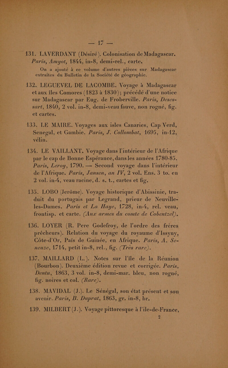 TAS AT eee Paris, Amyot, 1844, in-8, demi-rel., carte. On a ajouté 4 ce volume d’autres pieces sur Madagascar extraites du Bulletin de la Société de géographie. et aux iles Comores (1823 a 1830); precede d’une notice sur Madagasear par Eug. de Froberville. Paris, Deses- sart, 1840, 2 vol. in-8, demi-veau fauve, non rogné, fig. et cartes. 133. LE MAIRE. Voyages aux isles Canaries, Cap Verd, Senegal, et Gambie. Paris, J. Collombat, 1695, in-12, vélin. 134. LE VAILLANT. Voyage dans l’intérieur de l'Afrique par le cap de Bonne Esperance, dans les années 1780-85. Paris, Leroy, 1790. — Second voyage dans l’intérieur de l Afrique. Paris, Jansen, an IV, 2 vol. Ens. 3 to. en 2 vol. in-4, veau racine, d. s, t., cartes et fig, 135. LOBO (Jeréme). Voyage historique d’Abissinie, tra- duit du portugais par Legrand, prieur de Neuville- les-Dames. Paris et La Haye, 1728, in-4, rel. veau, frontisp. et carte. (Aux armes du comte de Cobentzel), 136. LOYER (R. Pere Godefroy, de lordre des fréres précheurs). Relation du voyage du royaume d’Issyny, Cote-d’Or, Pais de Guinée, en Afrique. Paris, A. Se- neuze, 1714, petit in-8, rel., fig. (Tres rare). 3 137. MAILLARD (L.). Notes sur Vile de la Réunion (Bourbon). Deuxieme édition revue et corrigée. Paris, Dentu, 1863, 3 vol. in-8, demi-mar. bleu, non rogné, fig. noires et col. (Rare). 138. MAVIDAL (J.). Le Sénégal, son état présent et son avenir.. Paris, B. Duprat, 1863, gr. in-8, br, 139. MILBERT (J.). Voyage pittoresque a |’ile-de-France, 9 ~_