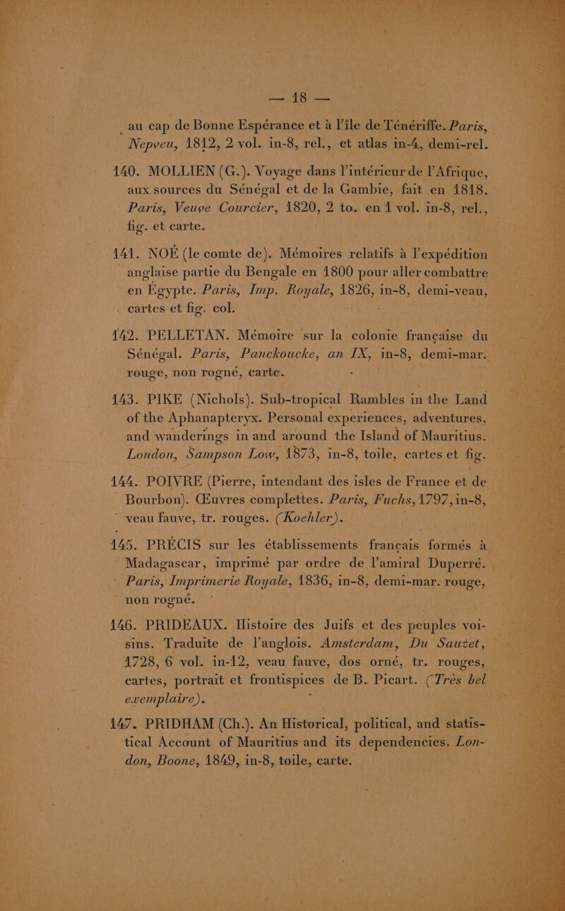 § Se PE ee fe i li’? fey ity Pn PAE Wee Ti dis be eh ae pT ED Ayes ge eee heen ey > whe beat tb yen ° f a iors Bay fealty _ au cap de Banke Espérance et a Vile de Teémériffe. Me ORES,  Nepveu, 1812, 2 vol. in-8, rel., et atlas in-4, demi-rel. 140. MOLLIEN (G.). Voyage dans Peteyeus de l’ Afrique, aux sources du Sénégal et de la Gambie, fait en 1818. - Paris, Veuve Courcier, 1820, 2 to. en 1 vol. in-8, rel., fig. et carte. 141. NOE (le comte de). Mémoires relatifs a l’expédition anglaise partie du Bengale en 1800 pour aller combattre en Egypte. Paris, Imp. Royale, 1826, cry demi-veau, cartes et fig. col. ut 142. PELLETAN. Mémoire ‘sur la colonie francaise du_ Sénégal. Paris, Panckoucke, an IX, in-8, demi- -mar. ; rouge, non rogneé, carte. . 143. PIKE (Nichols). Sub-tropical ‘Rambles i m mtHie Land of the Aphanapteryx. Personal experiences, adventures, and wanderings in and around the Island of Mauritius. London, Sampson Low, 1873, in-8, toile, cartes et fig. 144. POIVRE (Pierre, intendant des isles de France et We ‘ im : Bourbon). (Euvres complettes. Paris, Fuchs, 1797,in-8, veau fauve, tr. rouges. (Koehler). | 145. -PRECIS sur les établissements francais formés a | Madagascar, imprimé par ordre de l’amiral Duperre. ‘ . Paris, det Royale, 1836, in-8, demi-mar. rouge, non rogné, | sins. Traduite de l’anglois. Amsterdam, Du Sauzet, 1728, 6 vol. in-12, veau fauve, dos orné, tr. rouges, — cartes, portrait et frontispices de B. Picart. (Tres bel | exemplaire). 147. PRIDHAM (Ch.). An Historical, political, and o altiae tical Account of Mauritius and its dependencies. Lon- don, Boone, 1849, in-8, toile, carte. | ae Laeie® ie aes on ae oe ay = © ae é on : x Vw = LJ hn 7 ~t J a ete 7 o