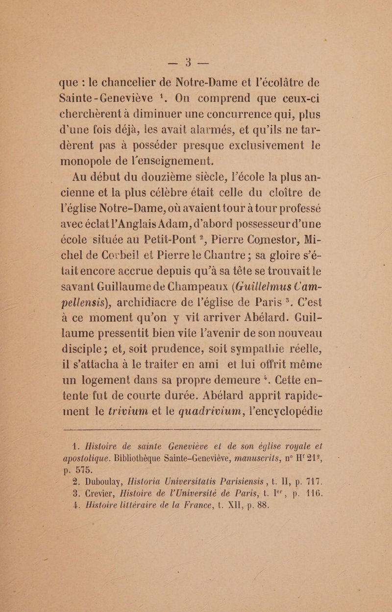 =) epee que : le chancelier de Notre-Dame et l’écolatre de Sainte-Genevieve ‘. On comprend que ceux-ci cherchérent a diminuer une concurrence qui, plus d'une fois déja, les avait alarmés, et qu’ils ne tar- derent pas a posséder presque exclusivement le monopole de lenseignement. Au début du douziéme siécle, Pécole Ja plus an- cienne et la plus célebre était celle du cloitre de Véglise Notre-Dame, ou avaient tour a tour professé avec éclat Anglais Adam, d’abord possesseur d’une école située au Petit-Pont *, Pierre Comestor, Mi- chel de Corbeil et Pierre le Chantre ; sa gloire s’é- iait encore accrue depuis qu’a sa téte se trouvait le savant Guillaume de Champeaux (Guillelmus Cam- pellensis), archidiacre de l’église de Paris °. C’est a ce moment qu’on y vil arriver Abélard. Guil- laume pressentit bien vite Pavenir de son nouveau disciple; et, soit prudence, soit sympatliie réelle, il s’'attacha a le traiter en ami et lui offrit méme un logement dans sa propre demeure ‘. Cette en- tente fut de courte durée. Abélard apprit rapide- nent le trivium et le quadrivium, lVencyclopédie 1. Histoire de sainte Genevieve et de son église royale et apostolique. Bibliotheque Sainte-Geneviéve, manuscrits, n° Ht 212, p. 575. 2. Duboulay, Historia Universitatis Parisiensis , t. WU, p. 717. 3. Crevier, Histoire de V Université de Paris, t. I, p. 146. _ 4. Histoire littéraire de la France, t. XII, p. 88.
