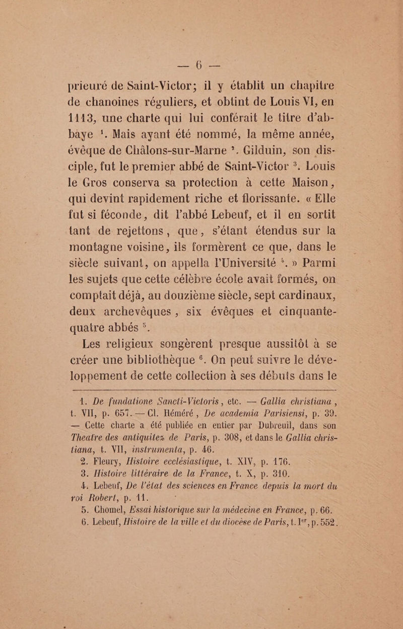 a cae prieuré de Saint-Victor; il y établit un chapitre de chanoines réguliers, et obtint de Louis VI, en 14143, une charte qui lui conférait le titre d’ab- baye '. Mais ayant été nommé, la méme année, évéeque de Chalons-sur-Marne *. Gilduin, son dis- ciple, fut le premier abbé de Saint-Victor *. Louis le Gros conserva sa protection a cette Maison, qui devint rapidement riche et florissante. « Elle fut si féconde, dit Pabbé Lebeuf, et il en sortit tant de rejettons, que, s’étant étendus sur la montagne voisine, ils formerent ce que, dans le siecle suivant, on appella l'Université *. » Parmi les sujets que cette célebre école avait formés, on comptait deja, au douzieme siécle, sept cardinaux, deux archevéques , six évéques et cinquante- quatre abbés °. Les religieux songerent presque aussilodl a se créer une bibliotheque °. On peut suivre le déve- loppement de cette collection a ses débuts dans le 1. De fundatione Sancti-Victoris , etc. — Gallia christiana , t. VU, p. 657.— Cl. Héméré , De academia Parisiensi, p. 39. — Cette charte a été publiée en entier par Dubreuil, dans son Theatre des antiquitex de Paris, p. 308, et dans le Gallia chris- tiana, t. VII, instrumenta, p. 46. 2. Fleury, Histoire ecclésiastique, t. XIV, p. 176. 3. Histoire littéraire de la France, t. X, p. 340. 4. Lebeuf, De V’état des sciences en France depuis la mort du rot Robert, p. 11. 5. Chomel, Hssai historique sur la médecine en France, ». 66. 6. Lebeuf, Histoire de la ville et du diocese de Paris, t. 1%, p. 552.