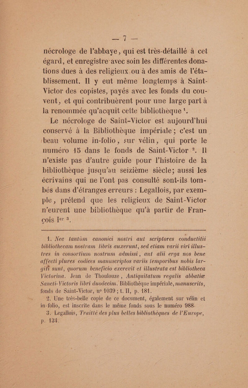 eon fst nécrologe de Vabbaye, qui est tres-détaillé a cet égard, et enregistre avec soin les différentes dona- tions dues a des religieux ou 4 des amis de |’éta- blissement. Il y eut méme longtemps a Saint- Victor des copistes, payés avec les fonds du cou- vent, et qui contribuerent pour une large part a la renommeée qu’acquit cette bibliotheque '. Le nécrologe de Saint-Viclor est aujourd’ hui conserve a la Bibliotheque impériale; c’est un ‘beau volume in-folio, sur velin, qui porte le numéro 415 dans le fonds de Saint-Victor ?. Il n’existe pas d’autre guide pour l’histoire de la bibliotheque jusqu’au seizieme siécle; aussi les écrivains qui ne l’ont pas consulté sont-ils tom- bés dans d’étranges erreurs : Legallois, par exem- ple, prétend que les religieux de Saint-Victor neurent une bibliotheque qu’a partir de Fran- cois Ie 3, 1. Nec tantum canonici nostri aut scriptores conductitii bibliothecam nostram libris auxerunt, sed etiam varii viri illus—— tres in consortium nostrum admissi, aut alii erga nos bene affecti plures codices manuscriptos variis temporibus nobis lar- gili sunt, quorum beneficio excrevit et illustrata est bibliotheca Victorina. Jean de Thoulouze , Antiquitatum regalis abbatie Sancti-Victoris libri duodecim. Bibliothéque impériale, manuscrits, fonds de Saint-Victor, n° 1039; t. Il, p. 184. 2. Une trés-belle copie de ce document, également sur vélin et in-folio, est inscrite dans le méme fonds sous le numéro 988- 3. Legallois, Traiité des plus belles bibliothéques de ’ Europe, p. 134.
