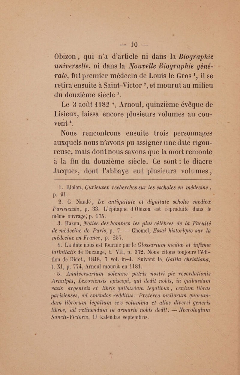eh Obizon, qui n’a d’article ni dans la Biographie universelle, ni dans la Nouvelle Biographie géné- rale, fut premier médecin de Louis le Gros’, il se retira ensuite a Saint-Victor *, et mourut au milieu du douzieme siecle °. Le 3 aotit 1182 *, Arnoul, quinziéme évéque de Lisieux, laissa encore plusieurs volumes au cou- vent §. | Nous rencontrons ensuite trois personnages auxquels nous n’avons pu assigner une date rigou- reuse, mais dont nous savons que la mort remonte a la fin du douzieme siecle. Ce sont: le diacre Jacques, dont Vabbaye eut plusieurs volumes , 1. Riolan, Curieuses recherches sur les escholes en médecine , por. 2. G. Naudé, De antiquitate et dignitate schole medice Parisiensis, p. 33. L’épitaphe d’Obizon est reproduite dans le méme ouvrage, p. 175. 3. Hazon, Notice des hommes les plus célebres de la Faculté de médecine de Paris, p. 1. — Chomel, Essai historique sur la médecine en France, p. 257. 4. La date nous est fournie par le Glossarium medic et infime latinitatis de Ducange, t. VII, p. 372. Nous citons toujours P’édi- tion de Didot, 1848, 7 vol. in-4. Suivant le. Gallia christiana, t. XI, p. 774, Arnoul mourut en 1181. °5. Anniversarium solemne patris nostri pie recordationis Arnulphi, Lexoviensis episcopi, qui dedit nobis, in quibusdam vasis argenteis et libris quibusdam legalibus , centum libras parisienses, ad emendos redditus. Preterea meliorum quorum- dam librorum legalium sex volumina et alios diversi generis libros, ad retinendum in armario nobis dedit. — Necrologium Saneti-Victoris, IJ kalendas septembris.