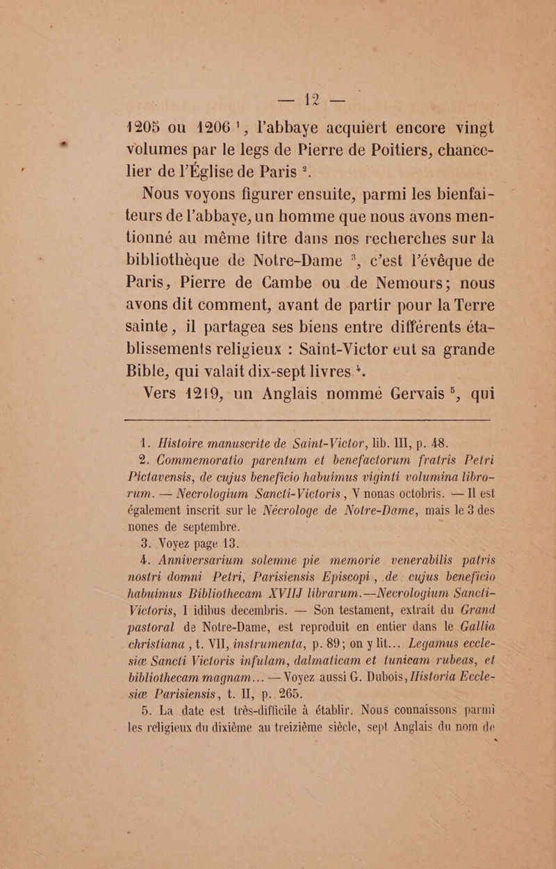 mi Ye 1205 ou 1206', Pabbaye acquiert encore vingt volumes par le legs de Pierre de Poitiers, chancc- lier de l’Eglise de Paris °. Nous voyons figurer ensuite, parmi les bienfai- teurs de ’abbaye, un homme que nous avons men- tionné au méme titre dans nos recherches sur la bibliothéque de Notre-Dame *, c’est l’évéque de Paris, Pierre de Cambe ou de Nemours; nous avons dit comment, avant de partir pour la Terre sainte , il partagea ses biens entre différents éta- blissements religieux : Saint-Victor eut sa grande Bible, qui valait dix-sept livres.*. Vers 1219, un Anglais nomme Gervais °, qui 1. Histoire manuscrite de Saint-Victor, lib. WW, p. 48. 2. Gommemoratio parentum et benefactorum fratris Petri Pictavensis, de cujus beneficio habuimus viginti volumina libro- rum. — Necrologium Sancti-Victoris , V nonas octobris. — Il est également inscrit sur le Nécrologe de Notre-Dame, mais le 3 des nones de septembre. 3. Voyez page 13. . 4. Anniversarium solemne pie memorie venerabilis patris nostri domni Petri, Parisiensis Episcopi., .de. cujus beneficio habuimus Bibliothecam XVIIJ librarum.—Necrologium Sancti- Victoris, I idibus decembris. — Son testament, extrait du Grand pastoral de Notre-Dame, est reproduit en entier dans le Gallia christiana , t. VII, instrumenta, p. 89; on y lit... Legamus eccle- sie Sancti Victoris infulam, dalmaticam et tunicam rubeas, et bibliothecam magnam... — Voyez aussi G. Dubois, Historia Eecle- sie Parisiensis, t. Il, p.. 265. 5. La date est trés-difficile 4 établir. Nous connaissons parmi les religieux du dixiéme au treiziéme siécle, sept Anglais du nom de ~