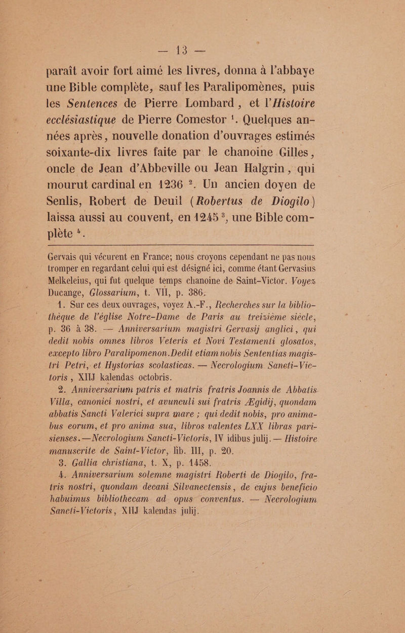 ae ae parait avoir fort aimé les livres, donna a l’abbaye une Bible complete, sauf les Paralipomenes, puis les Sentences de Pierre Lombard , et Il’ Histotre ecclésiastique de Pierre Comestor ‘. Quelques an- nées apres, nouvelle donation d’ouvrages estimés soixante-dix livres faite par le chanoine Gilles , oncle de Jean d’Abbeville ou Jean Halgrin, qui mourut cardinal en 1236 ®. Un ancien doyen de Senlis, Robert de Deuil (Robertus de Diogilo) laissa aussi au couvent, en 1245 ?, une Bible com- plete *. Gervais qui vécurent en France; nous croyons cependant ne pas nous tromper en regardant celui qui est désigné ici, comme étant Gervasius Melkeleius, qui fut quelque temps chanoine de Saint-Victor. Voyex Ducange, Glossarium, t. VII, p. 386. 1. Sur ces deux ouvrages, voyez A.-F., Recherches sur la biblio- theque de Véglise Notre-Dame de Paris au treizxieme siecle, p. 86 a 38. — Anniversarium magistri Gervasij anglici, qui dedit nobis omnes libros Veteris et Novi Testamenti glosatos, excepto libro Paralipomenon.Dedit etiam nobis Sententias magis- tri Petri, et Hystorias scolasticas. — Necrologium Saneti-Vic- toris , XIIJ kalendas octobris. 2. Anniversarium patris et matris fratris Joannis de Abbatis. Villa, canonici nostri, et avunculi sui fratris A’gidij, quondam abbatis Sancti Valerici supra mare ; qui dedit nobis, pro anima- bus eorum, et pro anima sua, libros valentes LXX libras pari- sienses.—Necrologium Sancti-Victoris, IV idibus julij. — Histoire manuscrite de Saint-Victor, lib. Il, p. 20. 3. Gallia christiana, t. X, p. 1458. 4. Anniversarium solemne magistri Roberti de Diogilo, fra- tris nostri, quondam decani Silvanectensis , de cujus beneficio habuimus bibliothecam ad opus conventus. — Necrologium Saneti-Victoris, XJ kalendas julij.