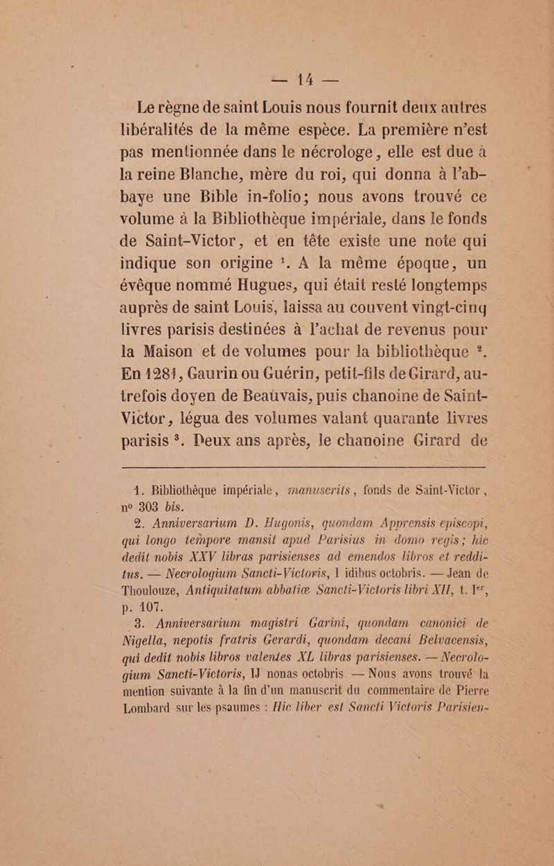 Le régne de saint Louis nous fournit deux autres libéralités de la méme espece. La premiére nest pas mentionnée dans le nécrologe, elle est due a la reine Blanche, mére du roi, qui donna a l’ab- baye une Bible in-folio; nous avons trouvé ce volume a la Bibliotheque impériale, dans le fonds de Saint-Victor, et en téte existe une note qui indique son origine +. A la méme époque, un évéque nommeé Hugues, qui était resté longtemps auprés de saint Louis, laissa au couvent vingt-cing livres parisis destinées a Pachat de revenus pour la Maison et de volumes pour la bibliotheque ?. En 1281, Gaurin ou Guerin, petit-fils de Girard, au- trefois doyen de Beativais, puis chanoine de Saint- Victor , légua des volumes valant quarante livres parisis *. Deux ans apres, le chanoine Girard de 4. Bibliothéque impériale, manzserits , fonds de Saint-Victor , n° 303 bis. 2. Anniversarium D. Hugonis, quondam Apprensis episeopi, qui longo tempore mansit apud Parisius in domo regis; hic dedit nobis XXV libras parisienses ad emendos libros et reddi- tus. — Necrologium Sancti-Victoris, | idibus octobris. — Jean de Thoulouze, Antiquitatum abbatie Sancti-Victoris libri XII, t. 1, p. 107. . 3. Anniversarium magistri Garini, quondam canonici de Nigella, nepotis fratris Gerardi, quondam decani Belvacensis, qui dedit nobis libros valentes XL libras parisienses. — Necrolo- gium Sancti-Victoris, 1J nonas octobris. — Nous avons trouvé la mention suivante ala fin d’un manuscrit du commentaire de Pierre Lombard sur les psaumes : Hic liber est Sancti Victoris Parisien-