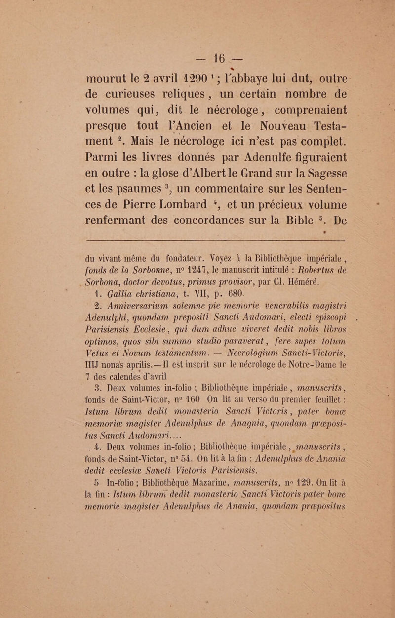 ees § ayes mourut le 2 avril 1290 '; labbaye lui dut, outre: de curieuses reliques , un certain nombre de volumes qui, dit le nécrologe, comprenaient presque tout l’Ancien et le Nouveau Testa- ment *. Mais le nécrologe ici n’est pas complet. Parmi les livres donnés par Adenulfe figuraient en outre : la glose d’Albert le Grand sur la Sagesse et les psaumes *, un commentaire sur les Senten- ces de Pierre Lombard *, et un précieux volume renfermant des concordances sur la Bible *. De du vivant méme du fondateur. Voyez a la Bibliothéque impériale , fonds de la Sorbonne, n° 1247, le manuscrit intitulé : Robertus de _ Sorbona, doctor devotus, primus provisor, par Cl. Héméré. 1. Gallia christiana, t. VII, p. 680. 2. Anniversarium solemne pie memorie venerabilis magistri Adenulphi, quondam prepositi Sancti Audomari, electi episcopi Parisiensis Ecclesie, qui dum adhuc viveret dedit nobis libros optimos, quos sibi summo studio paraverat, fere super totum Vetus et Novum testamentum. — Necrologium Sancti-Victoris, IiJ nonas aprilis.—Il est inscrit sur le nécrologe de Notre-Dame le 7 des calendes d’avril 3. Deux volumes in-folio ; Bibliothéque impériale , manuscrits , fonds de Saint-Victor, no 160 On lit au verso du premier feuillet : Istum librum dedit monasterio Sancti Victoris, pater bone memorie magister Adenulphus de Anagnia, quondam preposi- tus Sancti Audomari.... _4. Deux volumes in-folio; Bibliothéque impériale , manuserits , fonds de Saint-Victor, n° 54. On lit a la fin : Adenulphus de Anania dedit ecclesie Sancti Victoris Parisiensis. 5 In-folio; Bibliothéque Mazarine, manuscrits, ne 129. On lit a la fin: Istum librum dedit monasterio Sancti Victoris pater bone memorie magister Adenulphus de Anania, quondam prepositus