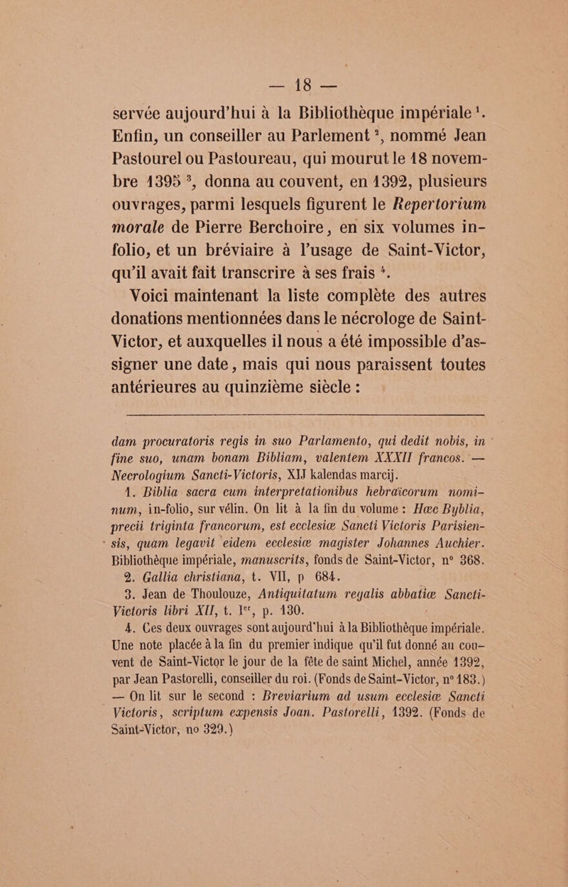 as Gomes servée aujourd’hui a la Bibliotheque impériale '. Enfin, un conseiller au Parlement *, nommeé Jean Pastourel ou Pastoureau, qui mourut le 18 novem- bre 1395 ?, donna au couvent, en 1392, plusieurs ouvrages, parmi lesquels figurent le Repertorium morale de Pierre Berchoire , en six volumes in- folio, et un bréviaire a lusage de Saint-Victor, qu'il avait fait transcrire a ses frais *. Voici maintenant la liste complete des autres donations mentionnées dans le nécrologe de Saint- Victor, et auxquelles il nous a été impossible d’as- signer une date, mais qui nous paraissent toutes antérieures au quinziéme siécle : dam procuratoris regis in suo Parlamento, qui dedit nobis, in ° fine suo, unam bonam Bibliam, valentem XXXII francos. — Necrologium Sancti-Victoris, XIJ kalendas marcij. 1. Biblia sacra cum interpretationibus hebraicorum nomi- num, in-folio, sur vélin. On lit a la fin du volume: Hee Byblia, precii triginta francorum, est ecclesie Sancti Victoris Parisien- ' sis, quam legavit eidem ecclesie magister Johannes Auchier. Bibliothéque impériale, manuscrits, fonds de Saint-Victor, n° 368. 2. Gallia christiana, t. VIl, p 684. 3. Jean de Thoulouze, Antiquitatum regalis abbatie Sancti- Victoris libri XU, t. I, p. 130. 4, Ces deux ouvrages sont aujourd’hui ala Bibliothéque impériale. Une note placée ala fin du premier indique qu’il fut donné au cou- vent de Saint-Victor le jour de la féte de saint Michel, année 1392, par Jean Pastorelli, conseiller du roi. (Fonds de Saint-Victor, n° 183.) — On lit sur le second : Breviarium ad usum ecclesie Sancti Victoris, scriptum expensis Joan. Pastorelli, 1392. (Fonds de Saint-Victor, no 329.)