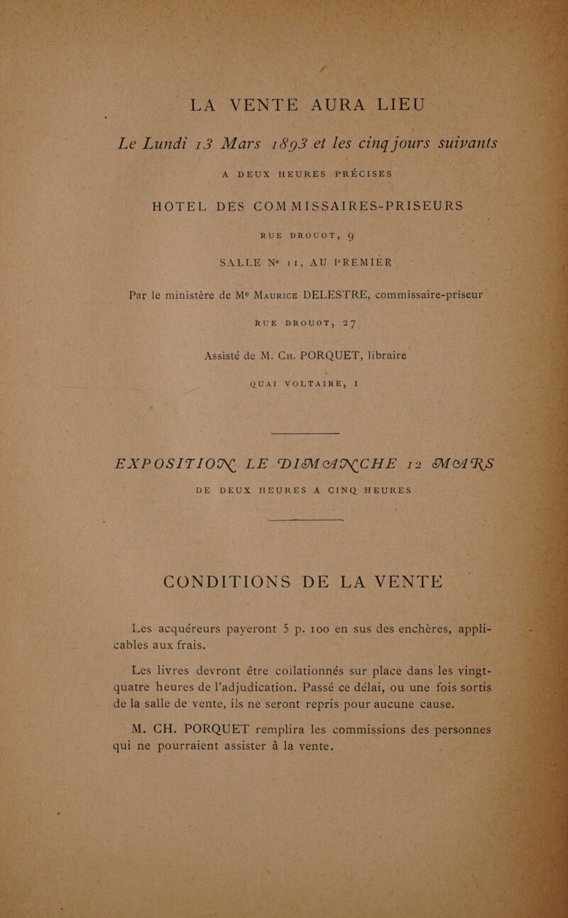 Ne VENTE . as { q a DEUX HEURES PRECISES: . HOTEL DES CoM MISSAIRES- PRISEURS | nahh : : RUE DROUOT, a ne see ase Pea SALLE) Ne 11, AU PREMIER lye na ee : Par le ministére de Me Maurice DELESTRE, commissaire-priseur | : 4 &amp; ‘ \ i a 4 RUE DROUOT, 27, Assisté de M. Cu. PORQUET, libraire erik ‘ setts QUAI VOLTAIRE, I oe a * DE DEUX HEURES A CINQ HEURES — ce | CONDITIONS DE GAOVEING: Tees ig wih ae é: i Les acquéreurs payeront 5 p. 100 en sus des enchéres, ap 4 cables aux frais. 4 A whe , ‘ a aes byes Les livres devront étre eallanonne: sur place dans les : gE eR quatre heures de l’adjudication. Passé ce délai, ou une fois oS LEN - dela salle de vente, ils ne seront repris pour aucune cause. — {Seasons tee > M.. CH. -PORQUET : feat eS les commissions des Pp qui ne Pourraient assister a la vente.