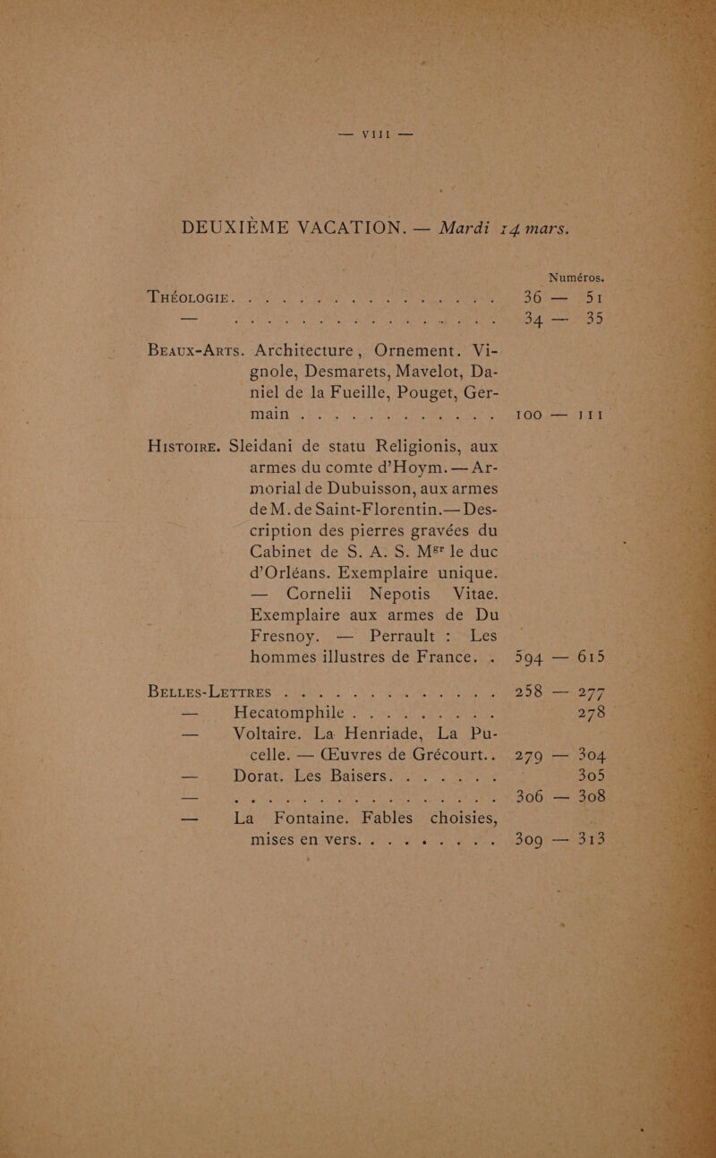 | DEUXIEME VACATION, — Mardi s4mars. Re ) Ri i, Numéros. - ee cag dk Petes ie wee tage tate BPE ROLOGIE 7s is Seine, ise ero a ee tt 8) ee Pani be Seite he . . . . . . ° fek nw z 34 — assy f 3 Beaux-Arts. Architecture, Ornement. Vi- : - gnole, Desmarets, Mavelot, Da- | Re ~niel de la Fueille, Pouget, Ger- 3 Mal hee (Cs Geshe We et OG aati Histoire. Sleidani de statu ‘Religionis, aux “7 aie armes du comte d’?Hoym.— Ar- — if morial de Dubuisson, aux armes de M. de Saint-Florentin.— Des- -cription des pierres gravées du Cabinet de*S. Av Sy M®* le dic d’Orléans. Exemplaire unique. — Cornelii Nepotis Vitae. Exemplaire aux armes de Du | eer 2 Fresnoy. — Perrault : Les AON, eae hommes illustres de France. . 594 — 615 | Beenes-UmErREs peg 0. Sm hi ee Oe ee Aoi bhecarpmphile %): to. he ge et ee ae eae a — Voltaire. La Henriade, La Pu- Rimes ) celle. — CEuvres de Grécourt.. 279 — 304 _ ee ‘nite oh DOTA elses! Baisers) yates 2 Wore re ane a Mes AREER SEOs | it Gs. 3300) 24 ones , — La Fontaine. Fables choisies, — ae X “mnises'én “vers. 17.4) os, | 09) — ha \
