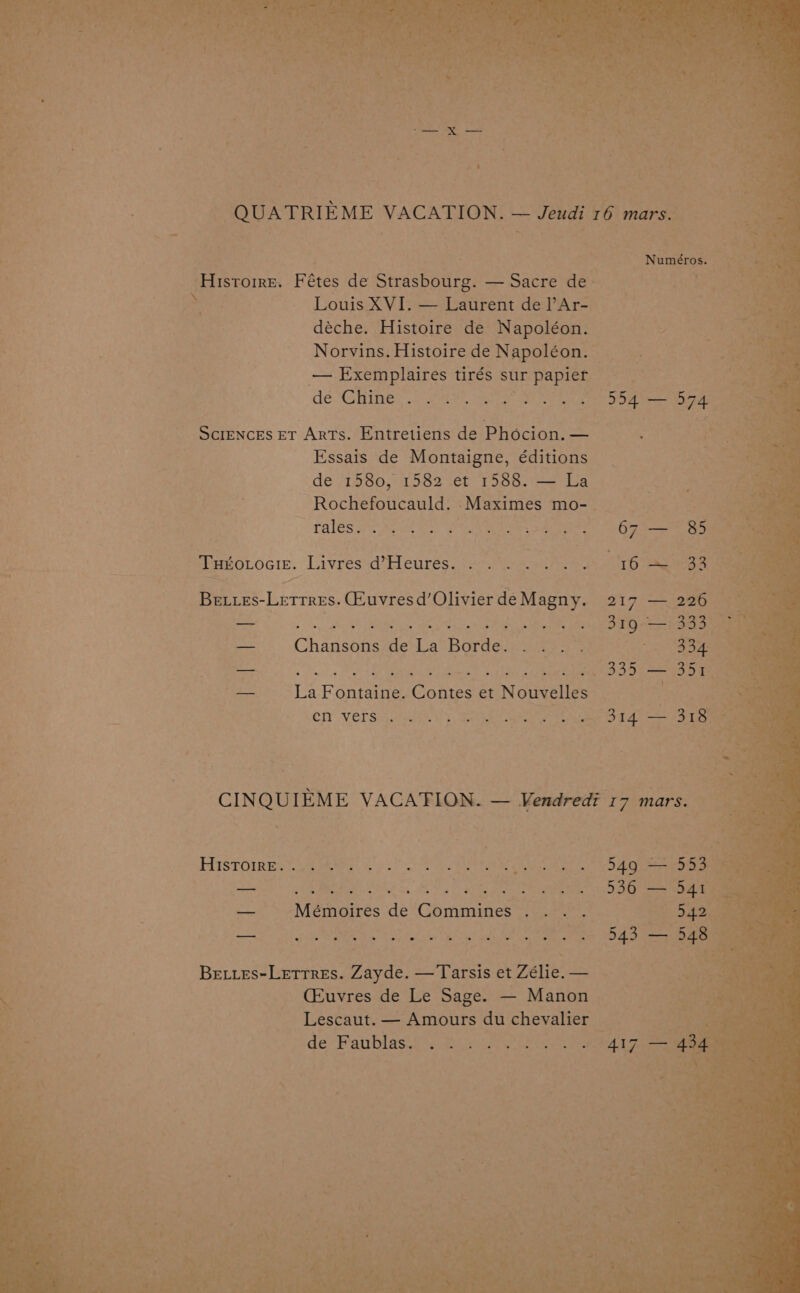 - QUATRIEME VACATION. — Jeudi 16 mars. | i | : Numéros. ; ‘Histoire. Fétes de Strasbourg. — Sacre de. psi Yas) e a Louis XVI. — Laurent de l’Ar- ieee | | déche. Histoire de Napoléon. Str : | Norvins.HistoiredeNapoléon. ae . — Exemplaires tirés sur papier ha deGhine) 249 ye On ee ae Sciences et Arts. Entretiens de Phocion.— —_— 3 3. Essais de Montaigne, éditions de 1580, 1582 et 1588. — La Rochefoucauld. .Maximes mo- andi PALES PAS AES OCR WES 5 Ae 2 Gig ‘ParoLocie. Livres d’Heurés.':0. Usain eos lO Nemes Be.res-Letrres. Qeuvres d’ Olivier deMagny. 217 — 226 “f FO OES Se Ae ea — Chansons de La Borde. /.0:3°.)- 4-5 3332 Be ees A i ge Te ae eee — LaFontaine. Contes et Nouvelles oo, aa 4 err Verssowts 1, sca eee: 2314 313 : CINQUIEME VACATION. — Vendredi 17 mars. : Histoines Ake A. 2 ON 75 ae OE RE si 5, 8 Ye ae ee — Mémoires de Commines... . ma A ARS Or We ane Beties-Letrres. Zayde. —Tarsis et Zélie. — (Euvres de Le Sage. — Manon Be’: : _ Lescaut.— Amours duchevalier oe | by de ‘Faublas.t) fu uly eee