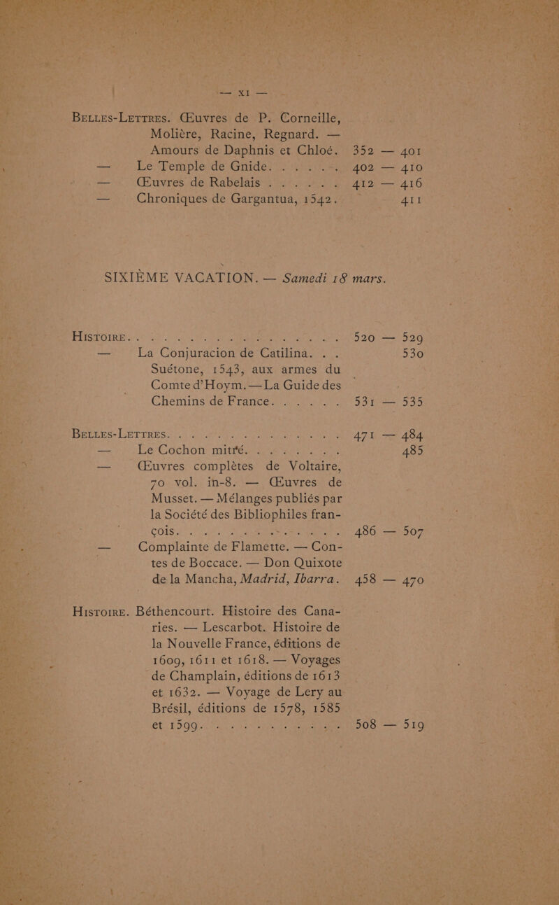 | Beutes- Lermes. Ge te P Corneille, Moliére, Racine, Regnard. os . ene Aesours de Depupine et Chloe. 352 — 4or Le Temple de Gideon yuo - 402 — 410 (Huvres ide Rabelais a ete oy. re 412 — 416 _ Chroniques de Gargantua, 1542. sq a CES a) 8s ad mm ORAS Dy 22 Sl eee —_ La Conjuracion de Catilina. . . Suétone, 1543, aux armes du Comte d’ Hoym.—La Guide des Cheminsde Drances 40 ar BELLEs- eles nee — Le Cochon mies i ra ae ee -— (Euvres completes de Voltaire, 70 vol. in-8. — Céuvres de Musset. — Mélanges publiés par la Société des APRESS fran- COTS ie as See cata co Complainte de Fie de! — Cone tes de Boccace. — Don Quixote dela Mancha, Madrid, Ibarra. -Hisrorre. Béthencourt. Histoire des Cana-— ries. — Lescarbot. Histoire de la Nouvelle France, éditions de 1609, 1611 et 1618, — Voyages - de Champlain, éditions de 1613 et 1632. — Voyage de Lery au Brésil, PEERS de 1578, 1aSe | Sees PAL Bae eee eS 5 RG