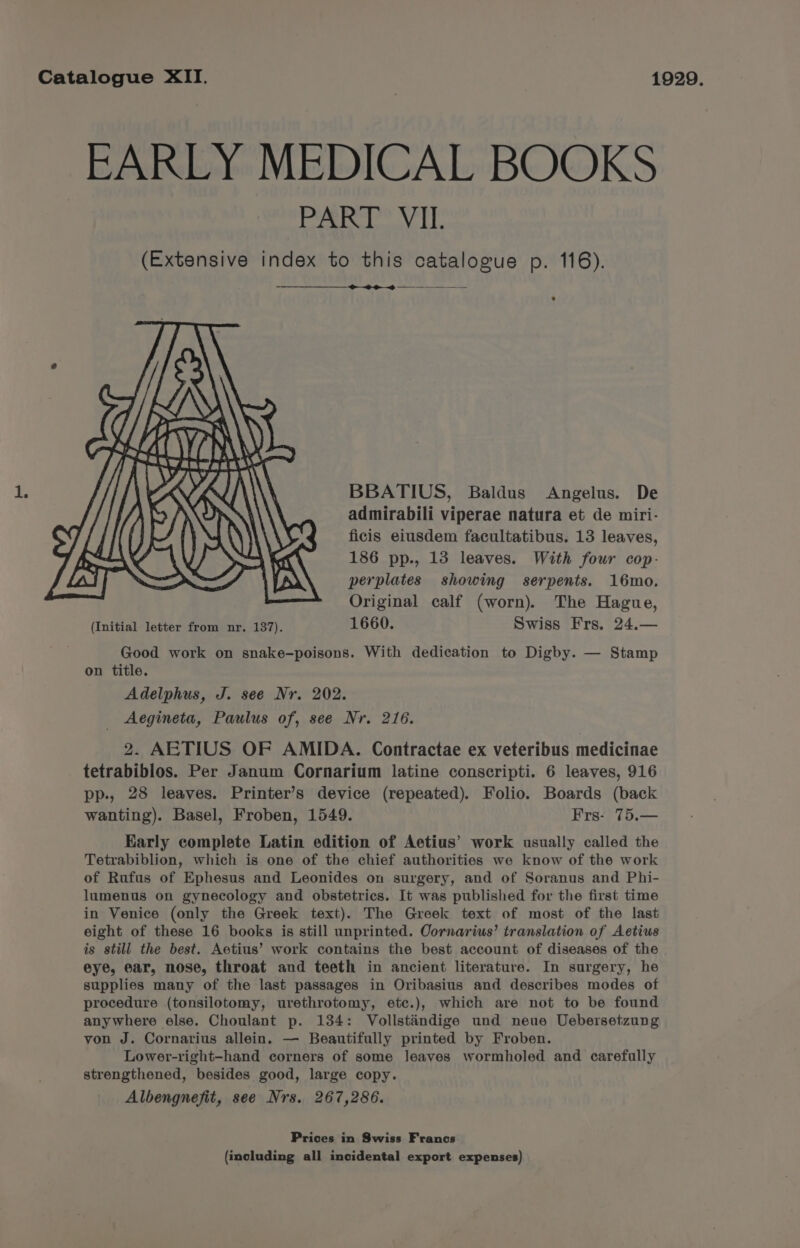 EARLY MEDICAL BOOKS PART VII. (Extensive index to this catalogue p. 116). -———_——_-. > #3 . BBATIUS, Baldus Angelus. De admirabili viperae natura et de miri- ficis eiusdem facultatibus. 13 leaves, 186 pp., 13 leaves. With four cop- perplates showing serpents. 16mo. Original calf (worn). The Hague, (Initial letter from nr. 137). 1660. Swiss Frs. 24.— Good work on snake-poisons. With dedication to Digby. — Stamp on title. Adelphus, J. see Nr. 202. Aegineta, Paulus of, see Nr. 216. 2. AETIUS OF AMIDA. Contractae ex veteribus medicinae tetrabiblos. Per Janum Cornarium latine conscripti. 6 leaves, 916 pp., 28 leaves. Printer’s device (repeated). Folio. Boards (back wanting). Basel, Froben, 1549. Frs- 75.— Early complete Latin edition of Aetius’ work usually called the Tetrabiblion, which is one of the chief authorities we know of the work of Rufus of Ephesus and Leonides on surgery, and of Soranus and Phi- lumenus on gynecology and obstetrics. It was published for the first time in Venice (only the Greek text). The Greek text of most of the last eight of these 16 books is still unprinted. Oornarius’ translation of Aetius is still the best. Aetius’ work contains the best account of diseases of the eye, ear, nose, throat and teeth in ancient literature. In surgery, he supplies many of the last passages in Oribasius and describes modes of procedure (tonsilotomy, urethrotomy, etc.), which are not to be found anywhere else. Choulant p. 134: Vollstindige und neue Uebersetzung von J. Cornarius allein. — Beautifully printed by Froben. Lower-right-hand corners of some leaves wormholed and carefully strengthened, besides good, large copy. Albengnefit, see Nrs. 267,286. Prices in Swiss Francs