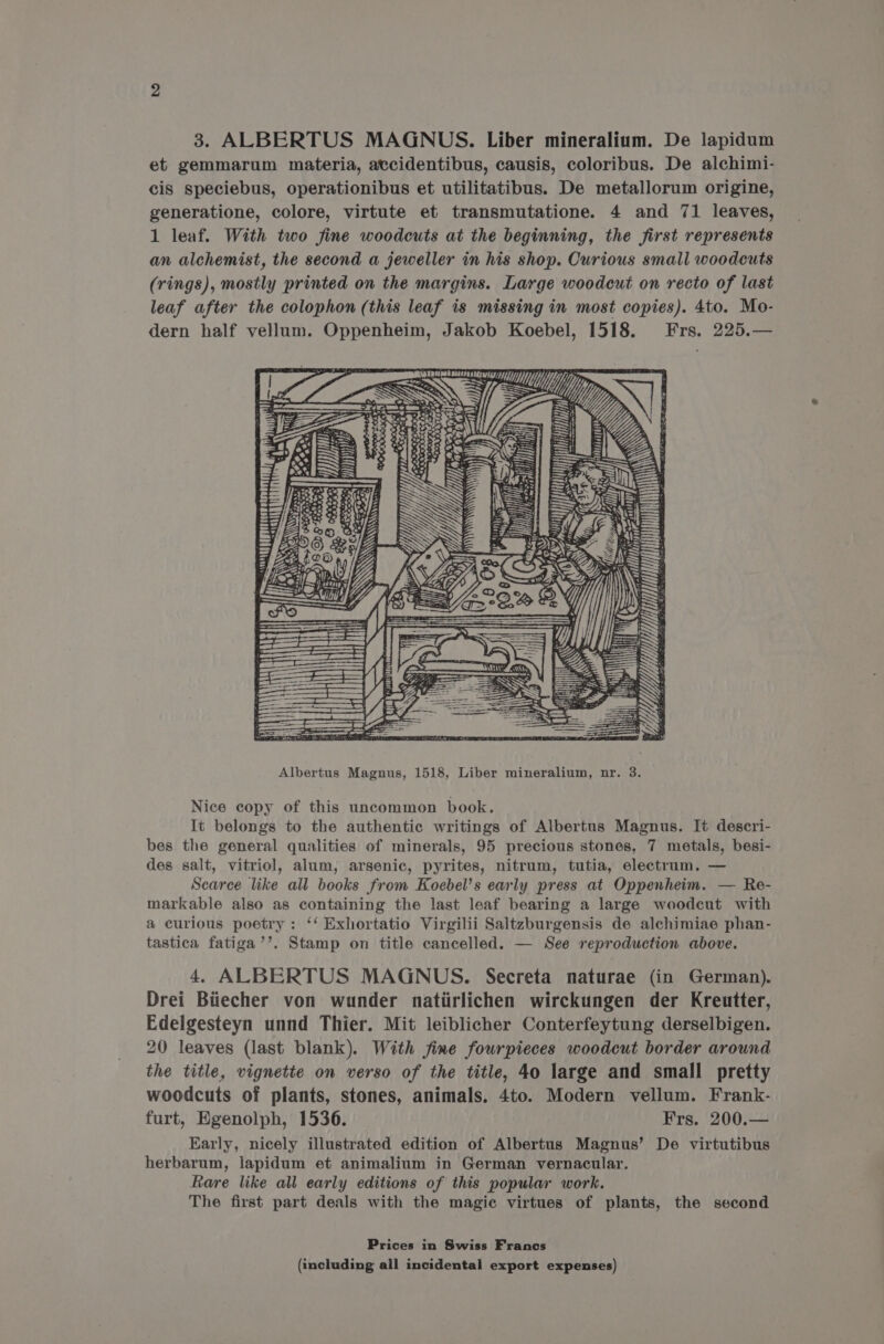 et gemmarum materia, atcidentibus, causis, coloribus. De alchimi- cis speciebus, operationibus et utilitatibus. De metallorum origine, generatione, colore, virtute et transmutatione. 4 and 71 leaves, 1 leaf. With two fine woodcuts at the beginning, the first represents an alchemist, the second a jeweller in his shop. Curious small woodcuts (rings), mostly printed on the margins. Large woodcut on recto of last leaf after the colophon (this leaf is missing in most copies). 4to. Mo- dern half vellum. Oppenheim, Jakob Koebel, 1518. Frs. 225.— Wg yp) Dn INN I) l +o y} y a ll SESS SO es: we ; PT] iti Soup 1 ph ee, Ibn Li Ny 2 Ze ‘= Bain NY SS = BL NS Si VS: Se 4 EEN EAT AE OE : ae BN Albertus Magnus, 1518, Liber mineralium, nr. 3. Nice copy of this uncommon book. It belongs to the authentic writings of Albertus Magnus. It deseri- bes the general qualities of minerals, 95 precious stones, 7 metals, besi- des salt, vitriol, alum, arsenic, pyrites, nitrum, tutia, electrum. — Scarce like all books from Koebel’s early press at Oppenheim. — Re- markable also as containing the last leaf bearing a large woodcut with a curious poetry: ‘‘ Exhortatio Virgilii Saltzburgensis de alchimiae phan- tastica fatiga’’. Stamp on title cancelled. — See reproduction above. 4. ALBERTUS MAGNUS. Secreta naturae (in German). Drei Biiecher von wunder natiirlichen wirckungen der Kreutter, Edelgesteyn unnd Thier. Mit leiblicher Conterfeytung derselbigen. 20 leaves (last blank). With fine fourpieces woodcut border around the title, vignette on verso of the title, 40 large and small pretty woodcuts of plants, stones, animals. 4to. Modern vellum. Frank- furt, Egenolph, 1536. Frs. 200.— Early, nicely illustrated edition of Albertus Magnus’ De virtutibus herbarum, lapidum et animalium in German vernacular. Rare like all early editions of this popular work. The first part deals with the magic virtues of plants, the second Prices in Swiss Francs