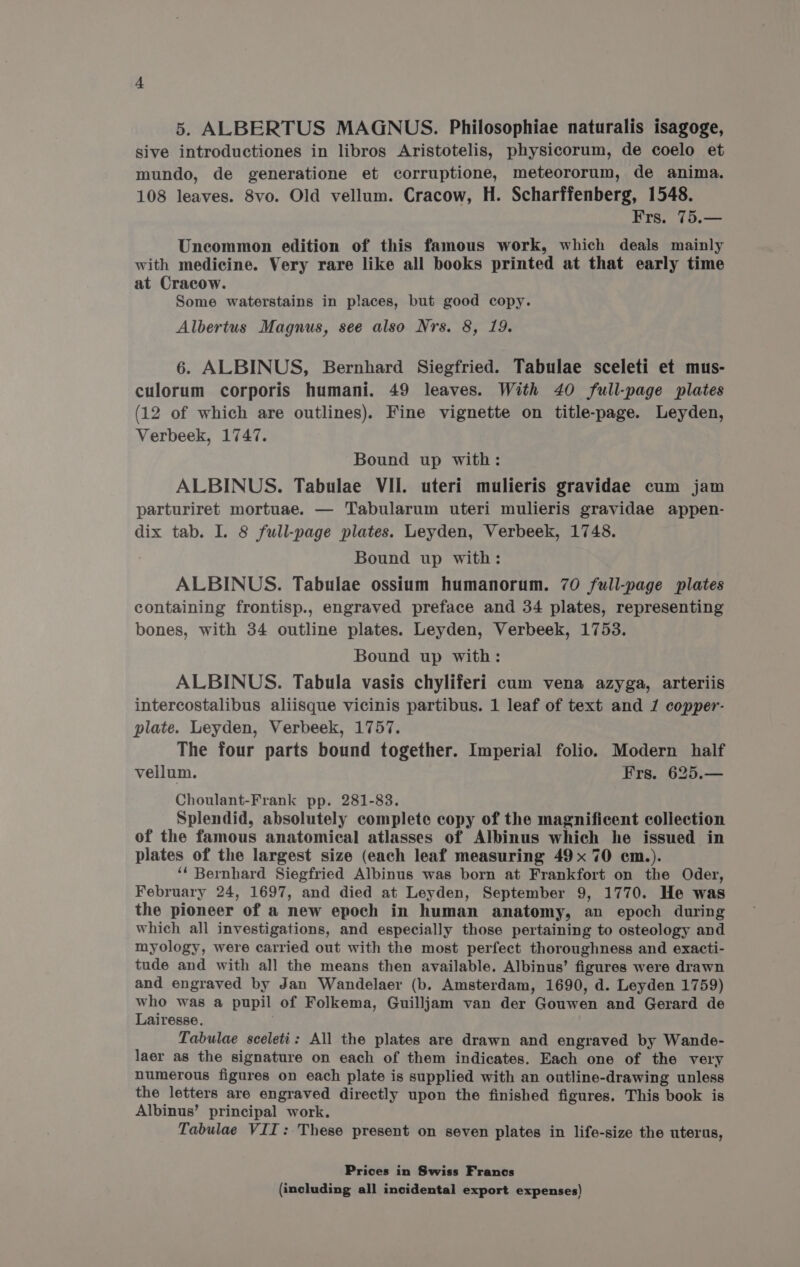 sive introductiones in libros Aristotelis, physicorum, de coelo et mundo, de generatione et corruptione, meteororum, de anima. 108 leaves. 8vo. Old vellum. Cracow, H. Scharffenberg, 1548. Frs. 75.— Uncommon edition of this famous work, which deals mainly with medicine. Very rare like all books printed at that early time at Cracow. Some waterstains in places, but good copy. Albertus Magnus, see also Nrs. 8, 19. 6. ALBINUS, Bernhard Siegfried. Tabulae sceleti et mus- culorum corporis humani. 49 leaves. With 40 full-page plates (12 of which are outlines). Fine vignette on title-page. Leyden, Verbeek, 1747. Bound up with: ALBINUS. Tabulae VII. uteri mulieris gravidae cum jam parturiret mortuae. — Tabularum uteri mulieris gravidae appen- dix tab. I. 8 full-page plates. Leyden, Verbeek, 1748. Bound up with: ALBINUS. Tabulae ossium humanorum. 70 full-page plates containing frontisp., engraved preface and 34 plates, representing bones, with 34 outline plates. Leyden, Verbeek, 1753. Bound up with: ALBINUS. Tabula vasis chyliferi cum vena azyga, arteriis intercostalibus aliisque vicinis partibus. 1 leaf of text and / copper- plate. Leyden, Verbeek, 1757. The four parts bound together. Imperial folio. Modern half vellum. Frs. 625.— Choulant-Frank pp. 281-83. Splendid, absolutely complete copy of the magnificent collection of the famous anatomical atlasses of Albinus which he issued in plates of the largest size (each leaf measuring 49x 70 cm.). “‘ Bernhard Siegfried Albinus was born at Frankfort on the Oder, February 24, 1697, and died at Leyden, September 9, 1770. He was the pioneer of a new epoch in human anatomy, an epoch during which all investigations, and especially those pertaining to osteology and myology, were carried out with the most perfect thoroughness and exacti- tude and with all the means then available. Albinus’ figures were drawn and engraved by Jan Wandelaer (b. Amsterdam, 1690, d. Leyden 1759) who was a pupil of Folkema, Guilljam van der Gouwen and Gerard de Lairesse. Tabulae sceleti: All the plates are drawn and engraved by Wande- laer as the signature on each of them indicates. Each one of the very numerous figures on each plate is supplied with an outline-drawing unless the letters are engraved directly upon the finished figures. This book is Albinus’ principal work. Tabulae VII: These present on seven plates in life-size the uterus, Prices in Swiss Francs