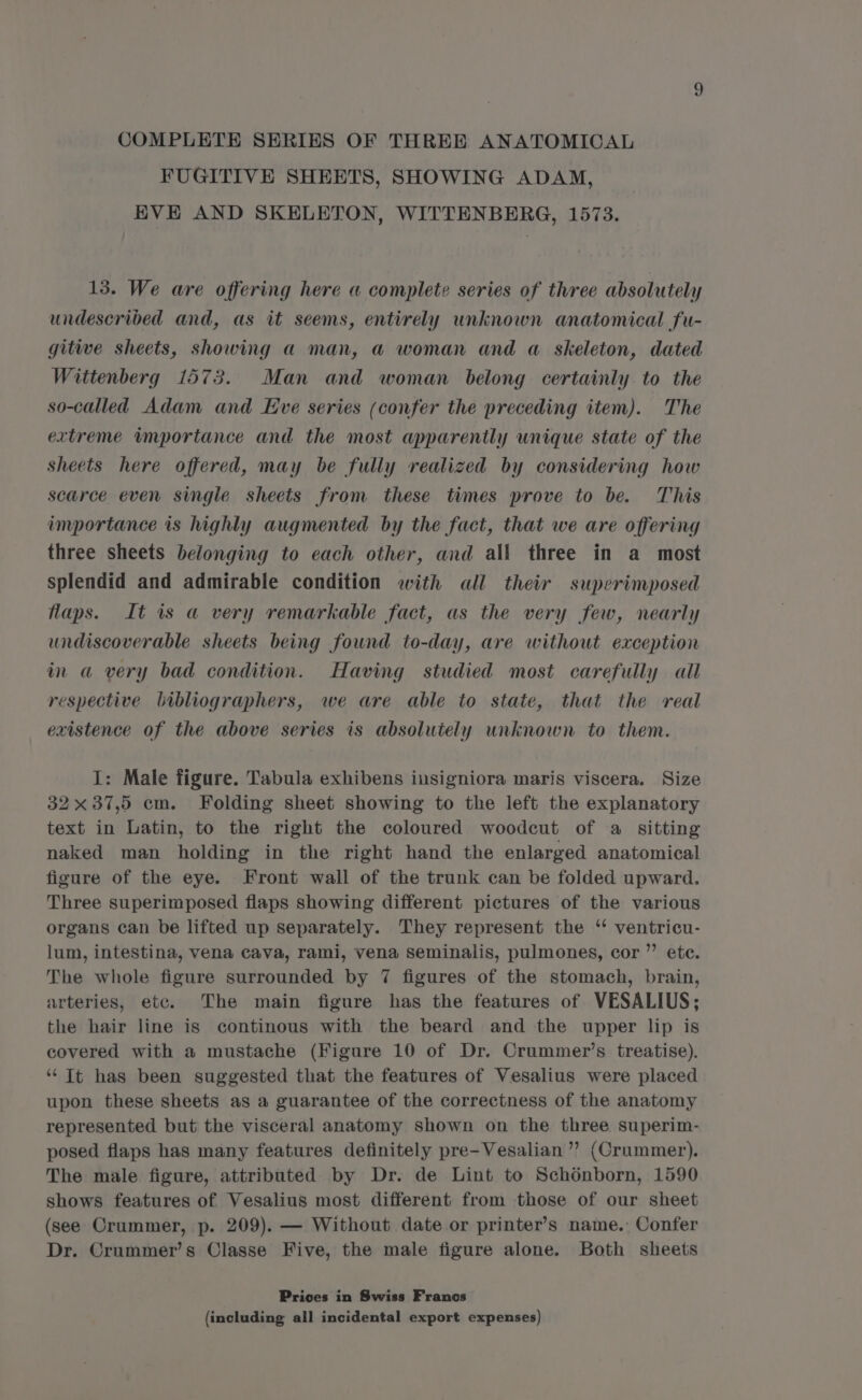 COMPLETE SERIES OF THREE ANATOMICAL FUGITIVE SHEETS, SHOWING ADAM, EVE AND SKELETON, WITTENBERG, 1573. 13. We are offering here a complete series of three absolutely undescribed and, as it seems, entirely unknown anatomical fu- gitive sheets, showing a man, a woman and a skeleton, dated Wittenberg 1573. Man and woman belong certainly to the so-called Adam and Eve series (confer the preceding item). The extreme importance and the most apparently unique state of the sheets here offered, may be fully realized by considering how scarce even single sheets from these times prove to be. This importance is highly augmented by the fact, that we are offering three sheets belonging to each other, and all three in a_ most splendid and admirable condition with all their superimposed flaps. It is a very remarkable fact, as the very few, nearly undiscoverable sheets being found to-day, are without exception in a very bad condition. Having studied most carefully all respective bibliographers, we are able to state, that the real existence of the above series is absolutely unknown to them. I: Male figure. Tabula exhibens insigniora maris viscera. Size 32x 37,5 cm. Folding sheet showing to the left the explanatory text in Latin, to the right the coloured woodcut of a sitting naked man holding in the right hand the enlarged anatomical figure of the eye. Front wall of the trunk can be folded upward. Three superimposed flaps showing different pictures of the various organs can be lifted up separately. They represent the ‘ ventricu- lum, intestina, vena cava, rami, vena seminalis, pulmones, cor ”’ etc. The whole figure surrounded by 7 figures of the stomach, brain, arteries, etc. The main figure has the features of VESALIUS; the hair line is continous with the beard and the upper lip is covered with a mustache (Figure 10 of Dr. Crummer’s treatise). ‘“ Tt has been suggested that the features of Vesalius were placed upon these sheets as a guarantee of the correctness of the anatomy represented but the visceral anatomy shown on the three superim- posed flaps has many features definitely pre-Vesalian ’’? (Crummer). The male figure, attributed by Dr. de Lint to Schdnborn, 1590 shows features of Vesalius most different from those of our sheet (see Crummer, p. 209). — Without date or printer’s name. Confer Dr. Crummer’s Classe Five, the male figure alone. Both sheets Prices in Swiss Francs