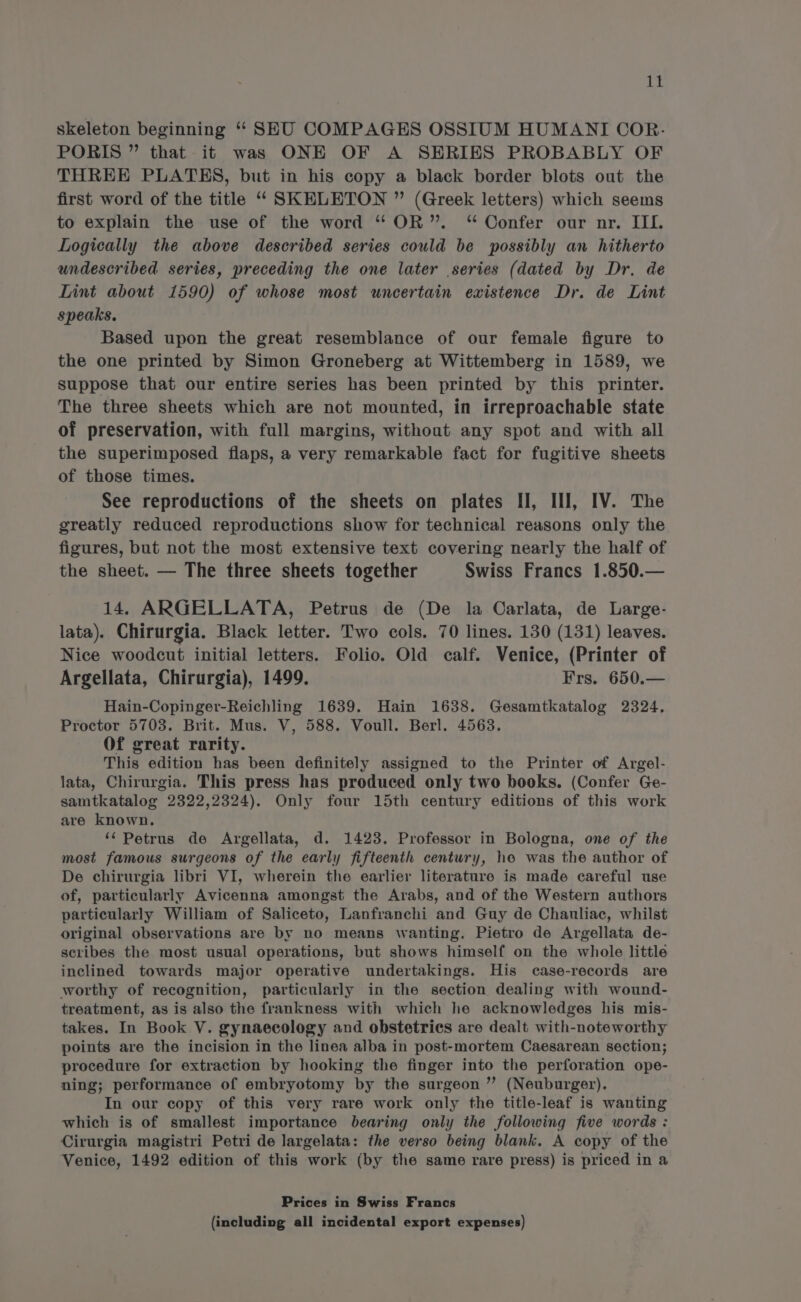 rt skeleton beginning ‘‘ SEU COMPAGES OSSIUM HUMANIT COR. PORIS ” that it was ONE OF A SERIES PROBABLY OF THREE PLATES, but in his copy a black border blots out the first word of the title ‘“‘ SKELETON ” (Greek letters) which seems to explain the use of the word “OR”. “ Confer our nr. III. Logically the above described series could be possibly an hitherto undescribed series, preceding the one later series (dated by Dr. de Lint about 1590) of whose most uncertain existence Dr. de Lint speaks. Based upon the great resemblance of our female figure to the one printed by Simon Groneberg at Wittemberg in 1589, we suppose that our entire series has been printed by this printer. The three sheets which are not mounted, in irreproachable state of preservation, with full margins, without any spot and with all the superimposed flaps, a very remarkable fact for fugitive sheets of those times. See reproductions of the sheets on plates II, III, IV. The greatly reduced reproductions show for technical reasons only the figures, but not the most extensive text covering nearly the half of the sheet. — The three sheets together Swiss Francs 1.850.— 14. ARGELLATA, Petrus de (De la Carlata, de Large- lata). Chirurgia. Black letter. Two cols. 70 lines. 130 (131) leaves. Nice woodcut initial letters. Folio. Old calf. Venice, (Printer of Argellata, Chirurgia), 1499. Frs. 650.— Hain-Copinger-Reichling 1639. Hain 1638. Gesamtkatalog 2324. Proctor 5703. Brit. Mus. V, 588. Voull. Berl. 4563. Of great rarity. This edition has been definitely assigned to the Printer of Argel- lata, Chirurgia. This press has produced only two books. (Confer Ge- samtkatalog 2322,2324). Only four 15th century editions of this work are known. ‘‘ Petrus de Argellata, d. 1423. Professor in Bologna, one of the most famous surgeons of the early fifteenth century, he was the author of De chirurgia libri VI, wherein the earlier literature is made careful use of, particularly Avicenna amongst the Arabs, and of the Western authors particularly William of Saliceto, Lanfranchi and Guy de Chauliac, whilst original observations are by no means wanting. Pietro de Argellata de- scribes the most usual operations, but shows himself on the whole little inclined towards major operative undertakings. His case-records are worthy of recognition, particularly in the section dealing with wound- treatment, as is also the frankness with which he acknowledges his mis- takes. In Book V. gynaecology and obstetrics are dealt with-noteworthy points are the incision in the linea alba in post-mortem Caesarean section; procedure for extraction by hooking the finger into the perforation ope- ning; performance of embryotomy by the surgeon ”’ (Neuburger). In our copy of this very rare work only the title-leaf is wanting which is of smallest importance bearing only the following five words : Cirurgia magistri Petri de largelata: the verso being blank. A copy of the Venice, 1492 edition of this work (by the same rare press) is priced in a Prices in Swiss Francs