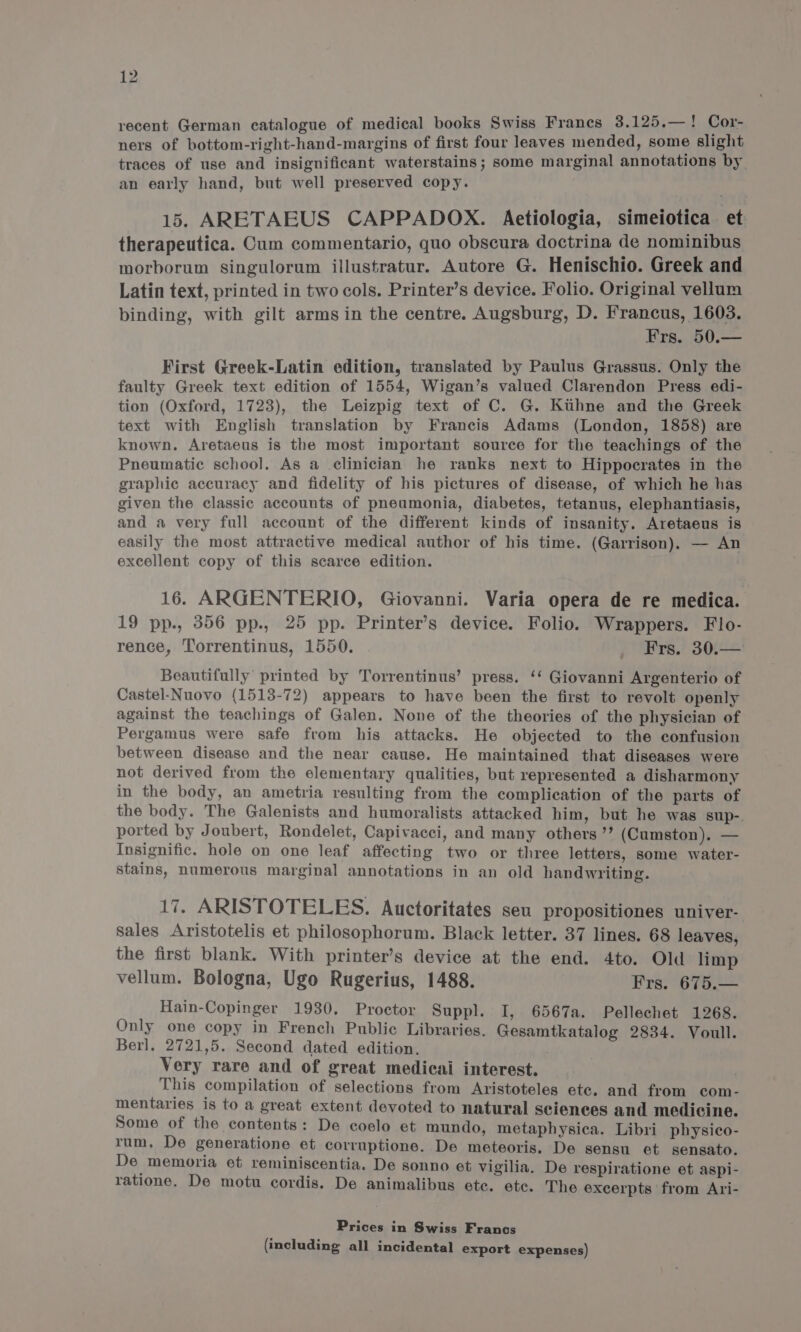 recent German catalogue of medical books Swiss Francs 3.125.—! Cor- ners of bottom-right-hand-margins of first four leaves mended, some slight traces of use and insignificant waterstains; some marginal annotations by an early hand, but well preserved copy. 15. ARETAEUS CAPPADOX. Aetiologia, simeiotica. et therapeutica. Cum commentario, quo obscura doctrina de nominibus morborum singulorum illustratur. Autore G. Henischio. Greek and Latin text, printed in two cols. Printer’s device. Folio. Original vellum binding, with gilt arms in the centre. Augsburg, D. Francus, 1603. Frs. 50.— First Greek-Latin edition, translated by Paulus Grassus. Only the faulty Greek text edition of 1554, Wigan’s valued Clarendon Press edi- tion (Oxford, 1723), the Leizpig text of C. G. Kuhne and the Greek text with English translation by Francis Adams (London, 1858) are known. Aretaeus is the most important source for the teachings of the Pneumatic school. As a clinician he ranks next to Hippocrates in the graphic accuracy and fidelity of his pictures of disease, of which he has given the classic accounts of pneumonia, diabetes, tetanus, elephantiasis, and a very full account of the different kinds of insanity. Aretaeus is easily the most attractive medical author of his time. (Garrison). — An excellent copy of this scarce edition. 16. ARGENTERIO, Giovanni. Varia opera de re medica. 19 pp., 356 pp., 25 pp. Printer’s device. Folio. Wrappers. Flo- rence, Torrentinus, 1550. _ Frs. 30.— Beautifully printed by Torrentinus’ press. ‘‘ Giovanni Argenterio of Castel-Nuovo (1513-72) appears to have been the first to revolt openly against the teachings of Galen. None of the theories of the physician of Pergamus were safe from his attacks. He objected to the confusion between disease and the near cause. He maintained that diseases were not derived from the elementary qualities, but represented a disharmony in the body, an ametria resulting from the complication of the parts of the body. The Galenists and humoralists attacked him, but he was sup-. ported by Joubert, Rondelet, Capivacci, and many others ”’ (Cumston). — Insignific. hole on one leaf affecting two or three letters, some water- stains, numerous marginal annotations in an old handwriting. 17. ARISTOTELES. Auctoritates seu propositiones univer- Sales Aristotelis et philosophorum. Black letter. 37 lines. 68 leaves, the first blank. With printer’s device at the end. 4to. Old limp vellum. Bologna, Ugo Rugerius, 1488. Frs. 675.— Hain-Copinger 1930. Proctor Suppl. I, 6567a. Pellechet 1268. Only one copy in French Public Libraries. Gesamtkatalog 2834. Voull. Berl. 2721,5. Second dated edition. ; Very rare and of great medicai interest. This compilation of selections from Aristoteles ete. and from com- mentaries is to a great extent devoted to natural sciences and medicine. Some of the contents: De coelo et mundo, metaphysica. Libri physico- rum, De generatione et corruptione. De meteoris. De sensu et sensato. De memoria et reminiscentia. De sonno et vigilia. De respiratione et aspi- ratione. De motu cordis. De animalibus ete. etc. The excerpts from Ari- Prices in Swiss Francs