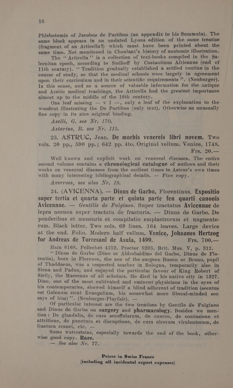 Phlebotomia of Jacobus de Partibus (an appendix to his Summula). The same block appears in an undated Lyons edition of the same treatise (fragment of an Articella?) which must have been printed about the same time. Not mentioned in Choulant’s history of anatomic illustration. The ‘‘ Articella’’ is a collection of text-books compiled in the Sa- lernitan epoch, according to Sudhoff by Costantinus Africanus (end of 11th century). ‘‘ Tradition gradually established a settled routine in the course of study, so that the medical schools were largely in agreement upon their curriculam and in their scientific requirements ”’. (Neuburger). In this sense, and as a source of valuable information for the antique and Arabic medical teachings, the Articella had the greatest importance almost up to the middle of the 16th century. One leaf missing — v 1 —, only a leaf of the explanation to the woodcut illustrating the De Partibus (only text). Otherwise an unusually fine copy in its nice original binding. Aselli, G. see Nr. 170. Astarius, B. see Nr. 115. 23. ASTRUC, Jean. De morbis venereis libri novem. Two vols. 20 pp., 590 pp.; 642 pp. 4to. Original vellum. Venice, 1748. Frs. 20.— Well known and explicit work on venereal diseases. The entire second volume contains a chronological catalogue of authors and their works on venereal diseases from the earliest times to Astruc’s own times with many interesting bibliographical details. — Fine copy. Averroes, see also Nr. 19. 24. (AVICENNA). — Dinus de Garbo, Florentinus. Expositio super tertia et quarta parte et quinta parte fen quarti canonis Avicennae. — Gentilis de Fulgineo. Super tractatus Avicennae de lepra necnon super tractatu de fracturis. — Dinus de Garbo. De ponderibus et mensuris et compilatio emplastrorum et unguento- rum. Black letter. Two cols. 69 lines. 164 leaves. Large device at the end. Folio. Modern half vellum. Venice, Johannes Hertzog for Andreas de Torresani de Asula, 1499. Frs. 700.— Hain 6168. Pellechet 4252. Proctor 5203. Brit. Mus. V, p. 312. ‘‘Dinus de Garbo (Dino or Aldrobaldino del Garbo, Dinus de Flo- rentia), born in Florence, the son of the surgeon Buono or Bruno, pupil of Thaddaeus, was a respected teacher in Bologna, temporarily also in Siena and Padua, and enjoyed the particular favour of King Robert of Sicily, the Maecenas of all scholars. He died in his native city in 1327. Dino, one of the most cultivated and eminent physicians in the eyes of his contemporaries, showed himself a blind adherent of tradition (secutus est Galenum sicut Evangelium, his somewhat more liberal-minded son says of him) ’’. (Neuburger-Playfair), — Of particular interest are the two treatises by Gentile de Fulgineo and Dinus de Garbo on surgery and pharmacology. Besides we men- tion: De glandulis, de cura secroffularum, de cancro, de contusione et attritione, de punctura et disruptione, de cura uleerum virulentorum, de fractura cranei, ete. — Some waterstains, especially towards the end of the book, other- wise good copy. Rare. — See also Nr. 77. Prices in Swiss Francs