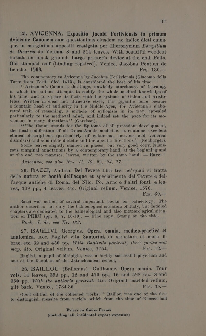 25. AVICENNA. Expositio Jacobi Forliviensis in primum Avicenne Canonem cum questionibus eiusdem ac indice dicti cuius- que in marginibus appositi castigata per Hieronymum Bompillum de Oleariis de Verona. 8 and 214 leaves. With beautiful woodcut initials on black ground. Large printer’s device at the end. Folio. Old stamped calf (binding repaired). Venice, Jacobus Pentius de Leucho, 1508. Frs. 130.—- The commentary to Avicenna by Jacobus Forliviensis (Giacomo della Torre from Forli, died 1413), is considered the best of his time. ‘* Avicenna’s Canon is the huge, unwieldy storehouse of learning, in which the author attempts to codify the whole medical knowledge of his time, and to square its facts with the systems of Galen and Aristo- teles. Written in clear and attractive style, this gigantic tome became a fountain head of authority in the Middle-Ages, for Avicenna’s elabo- rated train of reasoning, a miracle of syllogism in its way, appealed particularly to the medieval mind, and indeed set the pace for its mo- vement in many directions ’’ (Garrison). ‘“The Canon stands for the Epitome of all precedent development, the final codification of all Greco-Arabic medicine. It contains excellent clinical descriptions (particularly of cutaneous, nervous and venereal disorders) and admirable dietetic and therapeutic directions ’’ (Neuburger). Some leaves slightly stained in places, but very good copy. Nume- rous marginal annotations by a contemporary hand, at the beginning and at the end two manuscr. leaves, written by the same hand. — Rare. Avicenna, see also Nrs. 11, 19, 22, 24, 77. 26. BACCI, Andrea. Del Tevere libri tre, ne’ quali si tratta della natura et bonta dell’acque et specialmente del Tevere e del- Vacque antiche di Roma, del Nilo, Pd, Arno e d’altri fonti. 4 lea- ves, 309 pp., 4 leaves. 4to. Original vellum. Venice, 1576. : Frs. 30.— Bacci was author of several important books on balneology. The author describes not only the balneological situation of Italy, but detailed chapters are dedicated to the balneological and also meteorological situa- tion of PERU (pp. 6, 7, 16-19). — Fine copy. Stamp on the title. Back, J. de, see Nr. 133. 27. BAGLIVI, Georgius. Opera omnia, medico-practica et anatomica. Acc. Baglivi vita, Santorini, de structura et motu fi- brae, etc. 32 and 450 pp. With Baglivi’s portrait, three plates and map. 4to. Original vellum. Venice, 1754. Frs, 12.— Baglivi, a pupil of Malpighi, was a highly successful physician and one of the founders of the Jatrochemical school, 28. BAILLOU (Ballonius), Guillaume. Opera omnia. Four vols. 14 leaves, 392 pp., 12 and 470 pp., 16 and 522 pp., 8 and 350 pp. With the author’s portrait. 4to. Original marbled vellum, gilt back. Venice, 1734-36. Frs, 35.— Good edition of the collected works. ‘‘ Baillou was one of the first to distinguish measles from variola, which from the time of Rhazes had Prices in Swiss Francs