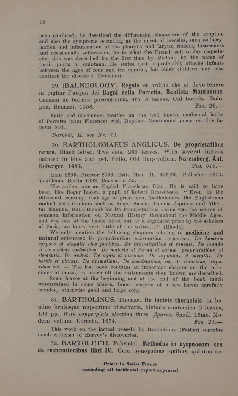 been confused; he described the differential characters of the eruption and also the symptoms occurring at the onset of measles, such as lacry- mation and inflammation of the pharynx and larynx, causing hoarseness and occasionally suffocation. As to what the French call to-day coquelu- che, this was described for the first time by Baillou, by the name of tussis quinta or quintana. He states that it preferably attacks infants between the ages of four and ten months, but older children may also contract the disease » (Cumston). 29. (BALNEOLOGY). Regola et ordine che si deve tenere in pigliar ’ acqua dei Bagni della Porretta. Baptista Mantuanus. Carmen de balneis porrectaneis. 4to. 8 leaves. Old boards. Bolo- gna, Benazzi, 1558. Frs. 20.— Early and uncommon treatise on the well known medicinal baths of Porretta (near Florence) with Baptista Mantuanus’ poem on this fa- mous bath. Barbati, H. see Nr. 72. 30. BARTHOLOMAEUS ANGLICUS. De proprietatibus rerum. Black letter. Two cols. 266 leaves. With several initials painted in blue and red. Folio. Old limp vellum. Nuremberg, Ant. Koberger, 1483. Frs. 575.— Hain 2505. Proctor 2036. Brit. Mus. II, 425/26. Pellechet 1872. Vouilléme, Berlin 1698. Census p. 35. The author was an English Franciscan friar. He is said to have been, like Roger Bacon, a pupil of Robert Grosseteste. ‘‘ Even in the thirteenth century, that age of great men, Bartholomew the Englishman ranked with thinkers such as Roger Bacon, Thomas Aquinas and Alber- tus Magnus. But although his De Proprietatibus rerum was the source of common information on Natural History throughout the Middle Ages, and was one of the books hired out at a regulated price by the scholars of Paris, we know very little of the writer....’’ (Rhode). We only mention the following chapters relating to medicine and natural sciences: De proprietatibus substantiae corporeae. De hominis corpore et singulis eius partibus. De infirmitatibus et venenis. De mundo et corporibus coelestibus. De materia et forma et earwm proprietatibus et elementis. De avibus. De aquis et piscibus. De lapidibus et metallis. De herbis et plantis. De animalibus. De accidentibus, scl. de coloribus, sapo- ribus ete. — The last book contains an important chapter on the prin- ciples of music, in which all the instruments then known are described. Some leaves at the beginning and at the end of the book much waterstained in some places, inner margins of a few leaves carefully mended, otherwise good and large copy. 31. BARTHOLINUS, Thomas. De lacteis thoracicis in ho- mine brutisque nuperrime observatis, historia anatomica. 2 leaves, 103 pp. With copperplate showing three figures. Small 16mo. Mo- dern vellum. Utrecht, 1654. Frs. 20.— This work on the lacteal vessels by Bartholinus (Father) contains much criticism of Harvey’s discoveries. 32. BARTOLETTI, Fabricio. Methodus in dyspnoeam seu de respirationibus libri IV. Cum synopsibus quibus quintus ac. Prices in Swiss Francs