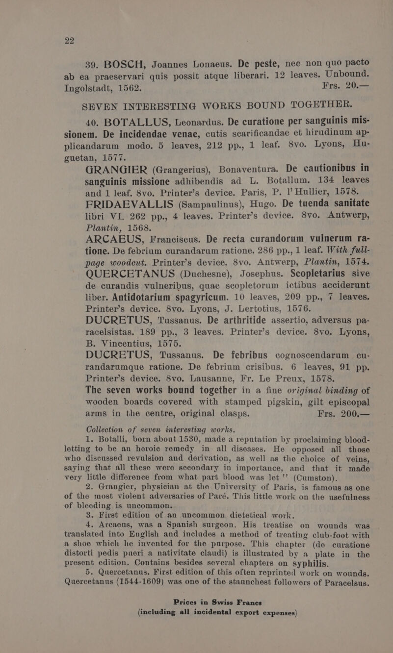 39. BOSCH, Joannes Lonaeus. De peste, nec non quo pacto ab ea praeservari quis possit atque liberari. 12 leaves. Unbound. Ingolstadt, 1562. Frs. 20.— SEVEN INTERESTING WORKS BOUND TOGETHER. 40. BOTALLUS, Leonardus. De curatione per sanguinis mis- sionem. De incidendae venae, cutis scarificandae et hirudinum ap- plicandarum modo. 5 leaves, 212 pp., 1 leaf. 8vo. Lyons, Hu- guetan, 1577. GRANGIER (Grangerius), Bonaventura. De cautionibus in sanguinis missione adhibendis ad L. Botallum. 134 leaves and 1 leaf. 8vo. Printer’s device. Paris, P. |’ Hullier, 1578. FRIDAEVALLIS (Sampaulinus), Hugo. De tuenda sanitate libri VI. 262 pp., 4 leaves. Printer’s device. 8vo. Antwerp, Plantin, 1568. ARCAEUS, Franciscus. De recta curandorum vulnerum ra- tione. De febrium curandarum ratione. 286 pp., 1 leaf. With full- page woodcut. Printer’s device. 8vo. Antwerp, Plantin, 1574, QUERCETANUS (Duchesne), Josephus. Scopletarius sive de curandis vulneribus, quae scopletorum ictibus acciderunt liber. Antidotarium spagyricum. 10 leaves, 209 pp., 7 leaves. Printer’s device. 8vo. Lyons, J. Lertotius, 1576. DUCRETUS, Tussanus. De arthritide assertio, adversus pa- racelsistas. 189 pp., 3 leaves. Printer’s device. 8vo. Lyons, B. Vincentius, 1575. DUCRETUS, Tussanus. De febribus cognoscendarum cu- randarumque ratione. De febrium crisibus. 6 leaves, 91 pp. Printer’s device. 8vo. Lausanne, Fr. Le Preux, 1578. The seven works bound together in a fine original binding of wooden boards covered with stamped pigskin, gilt episcopal arms in the centre, original clasps. Frs. 200.— Collection of seven interesting works. 1. Botalli, born about 1530, made a reputation by proclaiming blood- letting to be an heroic remedy in all diseases. He opposed all those who discussed revulsion and derivation, as well as the choice of veins, saying that all these were secondary in importance, and that it made very little difference from what part blood was let ’’ (Cumston). 2. Grangier, physician at the University of Paris, is famous as one of the most violent adversaries of Paré. This little work on the usefulness of bleeding is uncommon. 3. First edition of an uncommon. dietetical work. 4, Arcaeus, was a Spanish surgeon. His treatise on wounds was translated into English and includes a method of treating club-foot with a shoe which he invented for the purpose. This chapter (de curatione distorti pedis pueri a nativitate claudi) is illustrated by a plate in the present edition. Contains besides several chapters on syphilis. 5. Quercetanus. First edition of this often reprinted work on wounds. Quercetanus (1544-1609) was one of the staunchest followers of Paracelsus. Prices in Swiss Francs