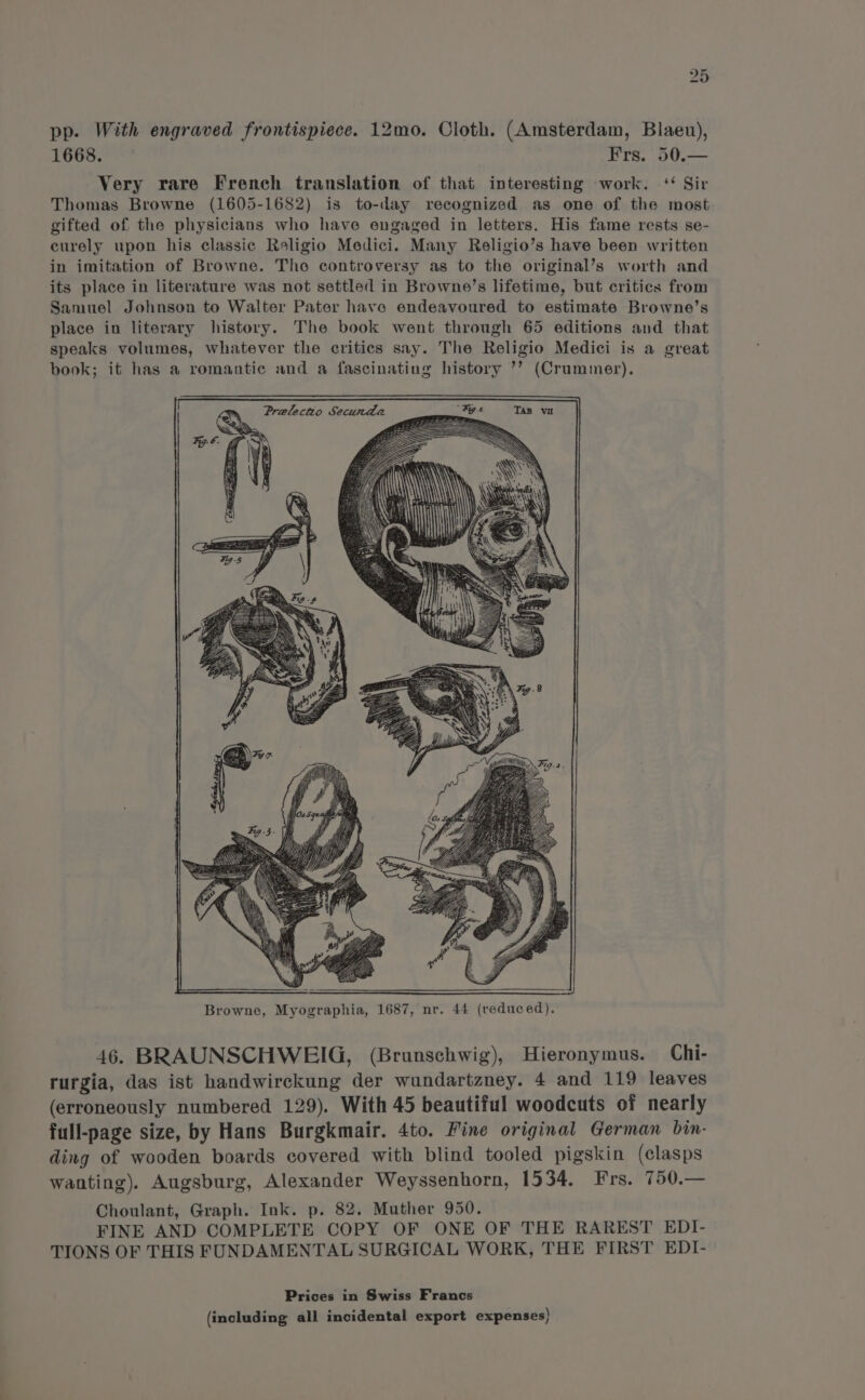 bho or pp. With engraved frontispiece. 12mo. Cloth. (Amsterdam, Blaeu), 1668. Frs. 50.— Very rare French translation of that interesting work. ‘ Sir Thomas Browne (1605-1682) is to-day recognized as one of the most gifted of the physicians who have engaged in letters. His fame rests se- curely upon his classic Religio Medici. Many Religio’s have been written in imitation of Browne. Tho controversy as to the original’s worth and its place in literature was not settled in Browne’s lifetime, but critics from Samuel Johnson to Walter Pater have endeavoured to estimate Browne’s place in literary history. The book went through 65 editions and that speaks volumes, whatever the critics say. The Religio Medici is a great book; it has a romantic and a fascinating history ’’ (Crummetr). Browne, Myographia, 1687, nr. 44 (reduced). 46. BRAUNSCHWEIG, (Brunschwig), Hieronymus. Chi- rurgia, das ist handwirckung der wundartazney. 4 and 119 leaves (erroneously numbered 129). With 45 beautiful woodcuts of nearly full-page size, by Hans Burgkmair. 4to. Fine original German bin- ding of wooden boards covered with blind tooled pigskin (clasps wanting). Augsburg, Alexander Weyssenhorn, 1534. Frs. 750.— Choulant, Graph. Ink. p. 82. Muther 950. FINE AND COMPLETE COPY OF ONE OF THE RAREST EDI- TIONS OF THIS FUNDAMENTAL SURGICAL WORK, THE FIRST EDI- Prices in Swiss Francs