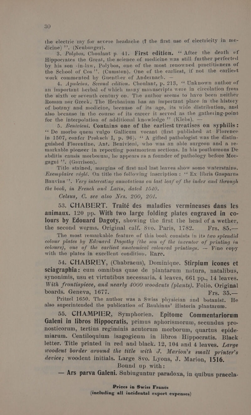 the electric ray for severe headache (? the first use of electricity in me- dicine) ’’. (Neuburger). : 3. Polybos, Choulant p. 41. First edition. ‘‘ After the death of Hippocrates the Great, the science of medicine was still further perfected by his son -in-law, Polybos, ono of the most renowned practitioners of the School of Cos’’. (Cumston). One of the earliest, if not the earliest work commented by Guenther of Andeimach. — 4. Apuleius. Second edition. Choulant, p. 213, ‘‘ Unknown author of an important herbal of which many manuscripts were in circolation from the sixth or seventh century on. The author seems to havo been neither Roman nor Greek. The Herbarium has an important place in the history of botany and medicine, because of its age, its wide distribution, and also because in the course of its career it served as the gatheling-point for the interpolation of additional knowledge ’’ (Klebs). — 5. Benivieni. Contains one of the earliest treatises on syphilis: ‘¢De morbo quem vulgo Gallicum vocant (first published at Florence in 1507, confer Proksch I, p. 96). ‘‘ A gifted pathologist was the distin- guished Florentine, Ant. Benivieni, who was an able surgeon and a re- markable pioneer in reporting postmortem sections. In his posthumous De abditis causis morboium, he appears as a founder of pathology before Mor- gagni’’. (Garrison). Title stained, margins of first and last leaves show some waterstains. Haemplaire réglé. On title the following inscription: ‘* Ex libris Gasparus Bauvins’’. Very interesting annotations on last leaf of the index and through the book, in French and Latin, dated 1540. Celsus, C. see also Nrs. 200, 201. 53. CHABERT. Traité des maladies vermineuses dans les animaux. 120 pp. With two large folding plates engraved in co- lours by Edouard Dagoty, showing the first the head of a wether, the second worms. Original calf. Svo. Paris, 1782. Frs. 85.— The most remarkable feature of this book consists in its two splendid colour plates by Edoward Dagothy (the son of the inventor of printing in colours), one of the earliest anatomical coloured printings. -—— Fine copy with the plates in excellent condition. Rare. 54. CHABREY, (Chabraeus), Dominique. Stirpium icones et sciagraphia: cum omnibus quae de plantarum natura, natalibus, Synonimis, usu et virtutibus necessaria. 4 leaves, 661 pp., 14 leaves. With frontispiece, and nearly 4000 woodcuts (plants). Folio. Original boards. Geneva, 1677. Frs. 35.— Pritzel 1650. The author was a Swiss physician and botanist. He also superintended the publication of Bauhinus’ Historia plantarum. 55. CHAMPIER, Symphorien. Epitome Commentariorum Galeni in libros Hippocratis, primus aphorismorum, secundus pro- nosticorum, tertius regiminis acutorum morborum, quartus epide- miarum. Centiloquium isagogicum in libros Hippocratis. Black letter. Title printed in red and black. 12, 104 and 4 leaves. Large woodcut border around the title with J. Marion’s small printer’s device; woodcut initials. Large 8vo. Lyons, J. Marion, 1516. Bound up with: — Ars parva Galeni. Subiuguntur paradoxa, in quibus praecla- Prices in Swiss Francs