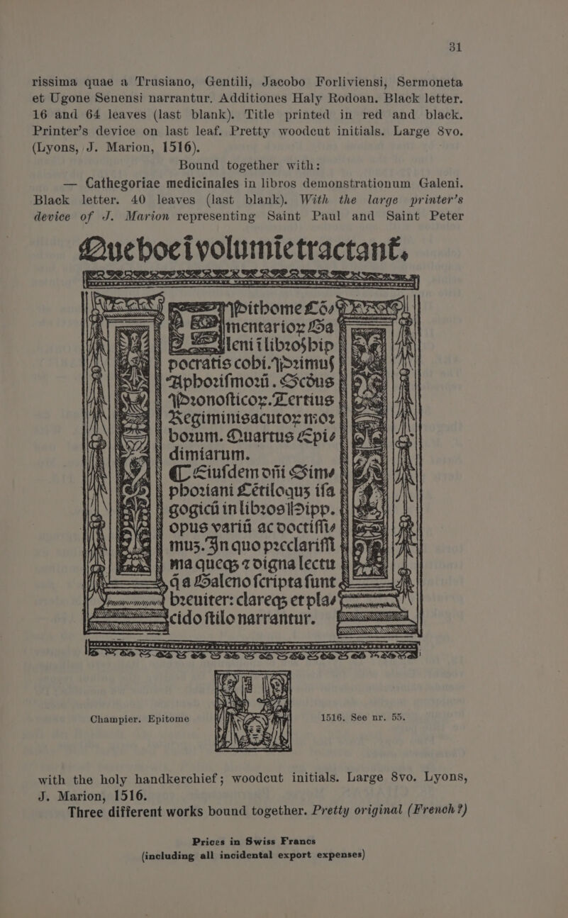 rissima quae a Trusiano, Gentili, Jacobo Forliviensi, Sermoneta et Ugone Senensi narrantur. Additiones Haly Rodoan. Black letter. 16 and 64 leaves (last blank). Title printed in red and_ black. Printer’s device on last leaf. Pretty woodcut initials. Large 8vo. (Lyons, J. Marion, 1516). , Bound together with: — Cathegoriae medicinales in libros demonstrationum Galeni. Black letter. 40 leaves (last blank). With the large printer’s device of J. Marion representing Saint Paul and Saint Peter Queboeivolumictractan€ Ae qinentarior a faze Sauleni tlibzo$bip | $ cobi.azimus N Apborifmori. Scdus N WDronofticoy.Lertius | \ Regiminisacutox 1:02 | bozrmm. Quartus pie f \ dimiarum. Sanden he APL DAL SEAL PECL ALD PLETED APES: Lar LEA AA YZ Fiz oe ee “ey Vee. Ps = ‘“Be~* i A pvt dod ee Jie Oe ce &gt; Ss SSSR SS hi ss IAN &gt; &lt;iufdem oni Sine Ny Yes) |) phoriani Letiloqus ifa N Oy esvex | Gogici inlibzosiDipp. f et | NA opus varia ac oactifivv | Beat ; Slam y mu3.3n quo pecclarifil § Ch ma queg z digna lect § V4 G a Halenoferipta funt 4 beeniter: clareqs et plas t cido ftilo narrantur. APOLLON Gt MOA ALAA AD She gS SGYpARGE LO DPN PE hae teibttaidisdditee rags RI Ts Ve BEE, Site a oe ed BD RA ee Tee Low a * &amp; : ia &lt;a . was oe: 3 ‘ SESSA wee Fan) aN 4) KOM ARRAS: Champier. Epitome with the holy handkerchief; woodcut initials. Large 8vo. Lyons, J. Marion, 1516. Three different works bound together. Pretty original (French ?) Prices in Swiss Francs