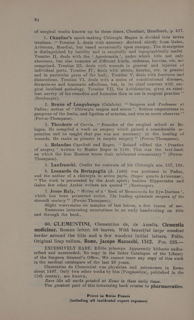 of surgical works known up to these times. Choulant, Handbuch, p. 417. 1. Chauliae’s epoch-making Chirurgia Magna is divided into seven treatises. ‘‘ Treatise I. deals with anatomy derived chiefly from Galen, Avicenna, Mondini, but based occasionally upon autopsy. The description is distinguished by Iucidity and is surgically and topographically useful. Treatiso II. deals with the ‘ Apostemata’, under which title not only abscesses, but also tumours of different kinds, oedemas, hernias, ete. are comprised. Treatise III. deals with wounds in general and injuries of individual parts. Treatiso IV. deals with ulcers, fistulae, etc. in general and in particular parts of the body. Treatise V. deals with fractures and dislocations. Treatise VI. deals with a series of constitutional diseases, dermatoses and traumatic affections, but, in its chief content with sur- gical localised pathology. Treatise VII, the Antidotarius, gives an excel- lent survey of the remedies and formulae then in use in surgical practice ”’ (Neuburger), 2. Bruno of Longoburgo (Calabria). ‘‘ Surgeon and Professor at Padua; author of ‘ Chirurgia magna and minor’. Notices amputations in gangrene of the limbs, and ligation of arteries, and was an acute observer ’’ (Powor-Thompson). 3. Theoderie of Cervia. ‘‘ Founder of the surgical school at Bo- logna. He compiled a work on surgery which gained a considerable re- putation and he taught that pus was not necessary in the healing of. wounds. He ranks as pioneer in aseptic surgery ’’? (Power-Thompson). 4. Rolandus Capelluti and Roger. ‘‘ Roland edited the ‘ Practice of surgery ’ written by Master Roger in 1180. This was the text-book on which the four Masters wrote their celebrated commentary ” (Power- Thompson). 5. Lanfranchi. Confer for contents of his Chirurgia nrg. 157, 158. 6. Leonardo da Bertapaglia (d. 1460) was professor in Padua, and the author of a chirurgia in seven parts. (Super quarto Avicennaec). ‘The work is permeated by the Arab spirit; besides Hippocrates and Galen few other Arabie writers are quoted ’’ (Neuburger). 7. Jesus Haly. ‘‘ Writer of a ‘ Book of Memoranda for Eye-Doctors ’, which has been preserved entire. he leading ophtalmic surgeon of the eleventh century ’’ (Power-Thompson). Slight waterstains on margins of last leaves, a few traces of use. Numerous interesting annotations in an early handwriting on title and through the book. 60. CLEMENTINI, Clementius de, de Amelia. Clementia medicinae. Roman letter. 88 leaves. With beautiful large woodcut border around the title and a few woodcut initial letters. Folio. Original limp vellum. Rome, Jacopo Mazocchi, 1512. Frs. 225.— EXCESSIVELY RARE. Editio princeps. Apparently hitherto undes- cribed and unrecorded. No copy in the Index Catalogue of the Library of the Surgeon General’s Office. We cannot trace any copy of this work iu the medical catalogues of the last 20 years. Clementius de Clementini was physician and astronomer in Rome about 1497. Only two other works by him (Prognostica), published in the 15th century, are known. Rare like all works printed at Rome in these early times. The greatest part of this interesting book relates to pharmaceuties. ' Prices in Swiss Francs