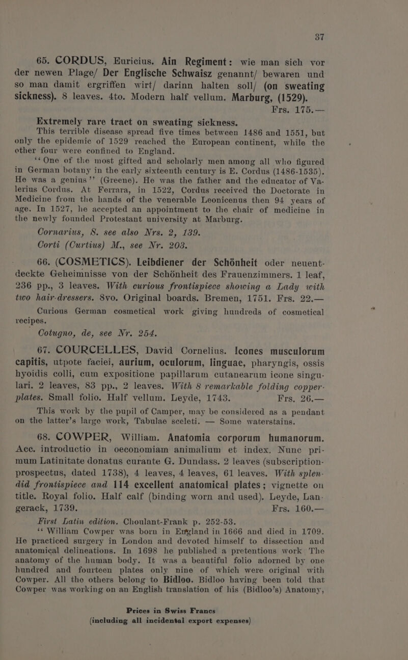 65. CORDUS, Euricius. Ain Regiment: wie man sich vor der newen Plage/ Der Englische Schwaisz genannt/ bewaren und so man damit ergriffen wirt/ darinn halten soll/ (on sweating Sickness). 8 leaves. 4to. Modern half vellum. Marburg, (1529). Frs. 175.— Extremely rare tract on sweating sickness. This terrible disease spread five times between 1486 and 1551, but only the epidemic of 1529 reached the European continent, while the other four were confined to England. ‘*One of the most gifted and scholarly men among all who figured in German botany in the early sixteenth century is E. Cordus (1486-1535). He was a genius’’ (Greene). He was the father and the educator of Va- lerius Cordus. At Ferrara, in 1522, Cordus received the Doctorate in Medicine from the hands of the venerable Leonicenus then 94 years of age. In 1527, he accepted an appointment to the chair of medicine in the newly founded Protestant university at Marburg. Cornarius, S. see also Nrs. 2, 139. Corti (Curtius) M., see Nr. 203. 66. (COSMETICS). Leibdiener der Schénheit oder neuent- deckte Geheimnisse von der Schénheit des Frauenzimmers. 1 leaf, 236 pp., 3 leaves. With curious frontispiece showing a Lady with two hair-dressers. 8vo. Original boards. Bremen, 1751. Frs. 22.— Curious German cosmetical work giving hundreds of cosmetical recipes. Cotugno, de, see Nr. 254. 67. COURCELLES, David Cornelius. Icones musculorum capitis, utpote faciei, aurium, oculorum, linguae, pharyngis, ossis hyoidis colli, cum expositione papillarum cutanearum icone singu- lari. 2 leaves, 83 pp., 2 leaves. With 8 remarkable folding copper: plates. Small folio. Half vellum. Leyde, 1743. Frs, 26.— This work by the pupil of Camper, may be considered as a pendant on the latter’s large work, Tabulae sceleti. — Some waterstains. 68. COWPER, William. Anatomia corporum humanorum. Acc. introductio in oeconomiam animalium et index. Nunc pri- mum Latinitate donatus curante G. Dundass. 2 leaves (subscription- prospectus, dated 1738), 4 leaves, 4 leaves, 61 leaves. With splen- did frontispiece and 114 excellent anatomical plates; vignette on title. Royal folio. Half calf (binding worn and used). Leyde, Lan. gerack, 1739. Frs. 160.— First Latin edition. Choulant-Frank p. 252-53. ‘¢ William Cowper was born in Emvland in 1666 and died in 1709. He practiced surgery in London and devoted himself to dissection and anatomical delineations. In 1698 he published a pretentious work The anatomy of the human body. It was a beautiful folio adorned by one hundred and fourteen plates only nine of which were original with Cowper. All the others belong to Bidloo. Bidloo having been told that Cowper was working on an English translation of his (Bidloo’s) Anatomy, Prices in Swiss Francs