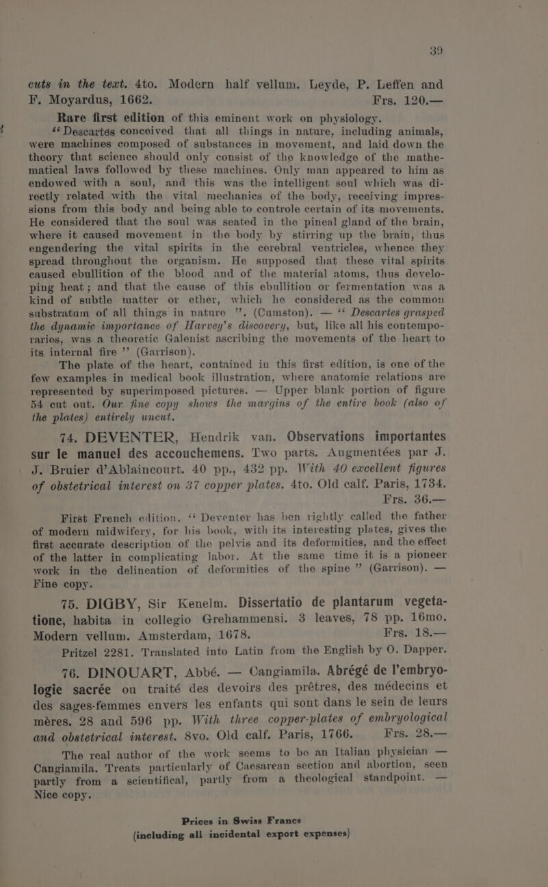 ae cuts in the text. 4to. Modern half vellum. Leyde, P. Leffen and F, Moyardus, 1662. Frs. 120.— Rare first edition of this eminent work on physiology. ‘¢ Descartés conceived that all things in nature, including animals, were machines composed of substances in movement, and laid down the theory that science should only consist of the knowledge of the mathe- matical laws followed by these machines. Only man appeared to him as endowed with a soul, and this was the intelligent soul which was di- rectly related with the vital mechanics of the body, receiving impres- sions from this body and being able to controle certain of its movements. He considered that the soul was seated in the pineal gland of the brain, where it caused movement in the body by stirring up the brain, thus engendering the vital spirits in the cerebral ventricles, whence they spread throughout the organism. He supposed that these vital spirits caused ebullition of the blood and of the material atoms, thus develo- ping heat; and that the cause of this ebullition or fermentation was a kind of subtle matter or ether, which he considered as the common substratum of all things in nature ”’. (Cumston). — ‘* Descartes grasped the dynamic importance of Harvey’s discovery, but, like all his contempo- raries, was a theoretic Galenist ascribing the movements of the heart to its internal fire ’’ (Garrison). The plate of the heart, contained in this first edition, is one of the few examples in medical book illustration, where anatomic relations are represented by superimposed pictures. — Upper blank portion of figure 54 cut out. Our fine copy shows the margins of the entire book (also of the plates) entirely wieut. 74. DEVENTER, Hendrik van. Observations importantes sur le manuel des accouchemens. Two parts. Augmentées par J. J. Bruier d’Ablaincourt. 40 pp., 482 pp. With 40 excellent figures of obstetrical interest on 37 copper plates. 4to. Old calf. Paris, 1734. Frs. 36.— First French edition. ‘‘ Deventer has ben rightly called the father of modern midwifery, for his book, with its interesting plates, gives the first accurate description of the pelvis and its deformities, and the effect of the latter in complicating Jabor. At the same time it is a pioneer work in the delineation of deformities of the spine ” (Garrison). — Fine copy. 75. DIGBY, Sir Kenelm. Dissertatio de plantarum vegeta- tione, habita in collegio Grehammensi. 3 leaves, 78 pp. 16mo. Modern vellum. Amsterdam, 1678. Frs. 18.— Pritzel 2281. Translated into Latin from the English by O. Dapper. 76. DINOUART, Abbé. — Cangiamila. Abrégé de l’embryo- logie sacrée ou traité des devoirs des prétres, des médecins et des sages-femmes envers les enfants qui sont dans le sein de leurs meres. 28 and 596 pp. With three copper-plates of embryological and obstetrical interest. 8vo. Old calf. Paris, 1766. Frs. 28.— The real author of the work seems to be an Italian physician — Cangiamila. Treats particularly of Caesarean section and abortion, seen partly from a scientifical, partly from a theological standpoint. — Nice copy. Prices in Swiss Francs