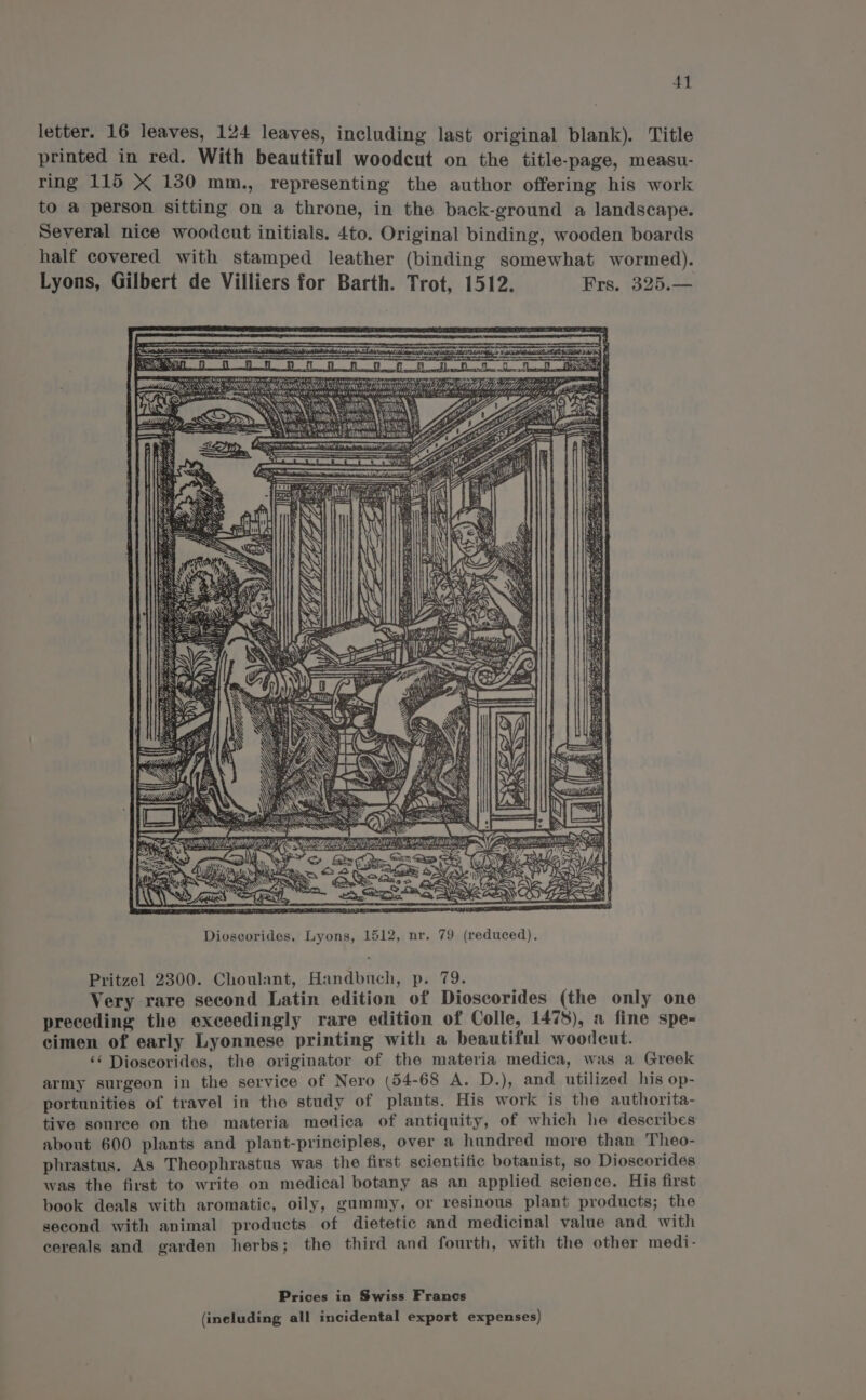 letter. 16 leaves, 124 leaves, including last original blank). Title printed in red. With beautiful woodcut on the title-page, measu- ring 115 X 130 mm., representing the author offering his work to a person sitting on a throne, in the back-ground a landscape. Several nice woodcut initials. 4to. Original binding, wooden boards half covered with stamped leather (binding somewhat wormed). Lyons, Gilbert de Villiers for Barth. Trot, 1512. Frs. 325.— ATA FY S PUAN ERMA 4S 7S NAMM ES AI ASE Rig) hin as ~an, igi ies Sate SE a Fe FIM NEN ! a Noi oS ty “itm S - SS, Rees SS aise I ARS ie) . RO s or cS 2. &amp; Sn eer con Te ee Dioseorides, Lyons, 1512, nr. 79 (reduced), Pritzel 2300. Choulant, Handbuch, p. 79. Very rare second Latin edition of Dioscorides (the only one preceding the exceedingly rare edition of Colle, 1478), a fine spe- cimen of early Lyonnese printing with a beautiful woodcut. ‘¢ Dioscoridos, the originator of the materia medica, was a Greek army surgeon in the service of Nero (54-68 A. D.), and utilized his op- portunities of travel in the study of plants. His work is the authorita- tive souree on the materia medica of antiquity, of which he describes about 600 plants and plant-principles, over a hundred more than Theo- phrastus. As Theophrastus was the first scientific botanist, so Dioscorides was the first to write on medical botany as an applied science. His first book deals with aromatic, oily, gummy, or resinous plant products; the second with animal products of dietetic and medicinal value and with cereals and garden herbs; the third and fourth, with the other medi- Prices in Swiss Francs