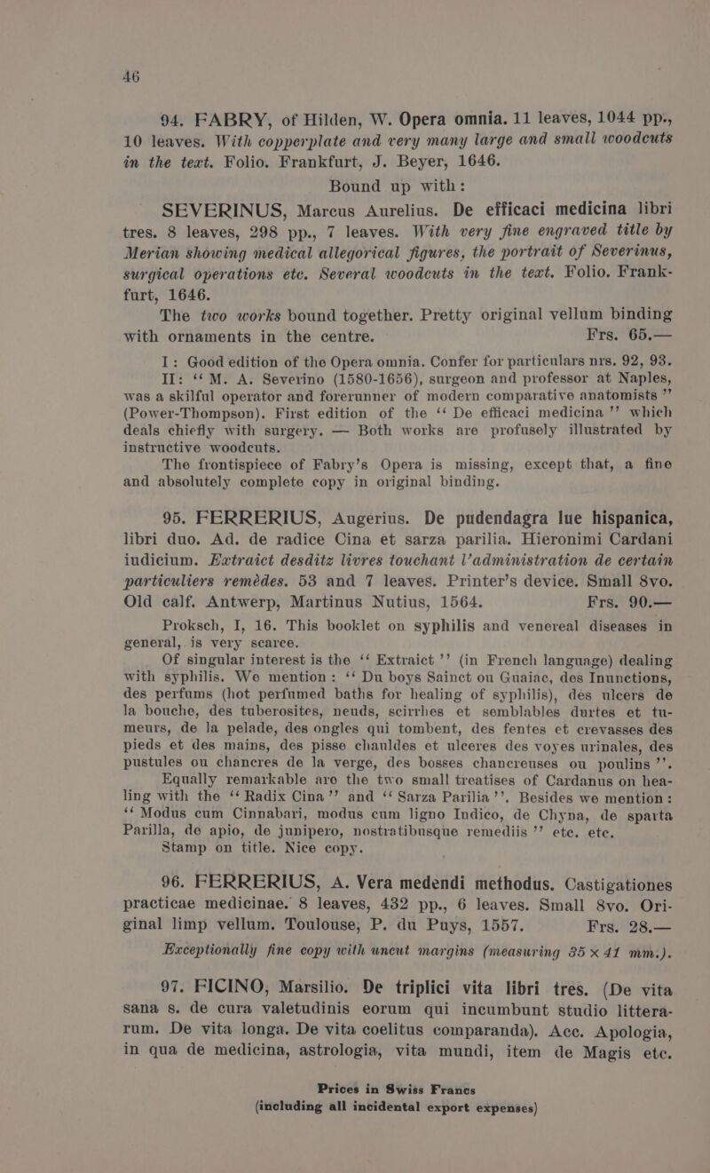 94. FABRY, of Hilden, W. Opera omnia. 11 leaves, 1044 pp., 10 leaves. With copperplate and very many large and small woodcuts in the text. Folio. Frankfurt, J. Beyer, 1646. Bound up with: SEVERINUS, Marcus Aurelius. De efficaci medicina libri tres. 8 leaves, 298 pp., 7 leaves. With very fine engraved title by Merian showing medical allegorical figures, the portrait of Severinus, surgical operations etc. Several woodcuts in the text. Folio. Frank- furt, 1646. The two works bound together. Pretty original vellum binding with ornaments in the centre. Frs. 65.— I: Good edition of the Opera omnia. Confer for particulars nrs. 92, 93. II: ‘“M. A. Severino (1580-1656), surgeon and professor at Naples, was a skilful operator and forerunner of modern comparative anatomists ”’ (Power-Thompson). First edition of the ‘‘ De efficaci medicina ’’ which deals chiefly with surgery. — Both works are profusely illustrated by instructive woodcuts. The frontispiece of Fabry’s Opera is missing, except that, a fine and absolutely complete copy in original binding. 95. FERRERIUS, Augerius. De pudendagra lue hispanica, libri duo. Ad. de radice Cina et sarza parilia. Hieronimi Cardani iudicium. Hatraict desditze livres touchant l’administration de certain particuliers remédes. 53 and 7 leaves. Printer’s device. Small 8vo. Old calf. Antwerp, Martinus Nutius, 1564. Frs. 90.— Proksch, I, 16. This booklet on syphilis and venereal diseases in general, is very scarce. Of singular interest is the ‘‘ Extraict’’ (in French language) dealing with syphilis. We mention: ‘‘ Du boys Sainct ou Guaiac, des Inunctions, des perfums (hot perfumed baths for healing of syphilis), dés ulcers de la bouche, des tuberosites, neuds, scirrhes et semblables durtes et tu- meurs, de la pelade, des ongles qui tombent, des fentes et crevasses des pieds et des mains, des pisse chauldes et ulceres des voyes urinales, des pustules ou chancres de Ja verge, des bosses chancreuses ou poulins ’’. Equally remarkable are the two small treatises of Cardanus on hea- ling with the ‘* Radix Cina’’ and ‘‘ Sarza Parilia’’. Besides we mention: ‘Modus cum Cinnabari, modus cum ligno Indico, de Chyna, de sparta Parilla, de apio, de junipero, nostratibusque remediis ”’ ete. ete. Stamp on title. Nice copy. 96. FERRERIUS, A. Vera medendi methodus. Castigationes practicae medicinae. 8 leaves, 432 pp., 6 leaves. Small S8vo. Ori- ginal limp vellum. Toulouse, P. du Puys, 1557. Frs. 28.— Exceptionally fine copy with uncut margins (measuring 35 x 41 mm.). 97. FICINO, Marsilio. De triplici vita libri tres. (De vita sana s. de cura valetudinis eorum qui incumbunt studio littera- rum. De vita longa. De vita coelitus comparanda). Acc. Apologia, in qua de medicina, astrologia, vita mundi, item de Magis ete. Prices in Swiss Francs