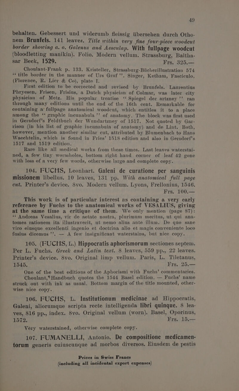 behalten. Gebessert und widerumb fleissig iibersehen durch Otho- nem Brunfels. 141 leaves. Title within very fine four-piece woodcut border showing a. 0. Galenus and Aesculap. With fullpage woodcut (bloodletting manikin). Folio. Modern vellum. Strassburg, Baltha- sar Beck, 1529. Frs. 325.— Choulant-Frank p. 133. Kristeller, Strassburg-Biicherillustration 574 ‘* title border in the manner of Urs Graf ’’. Singer, Ketham, Fasciculo, (Florence, R. Licr &amp; Co), plate I. First edition to be corrected and revised by Brunfels. Laurentius Phryesen, Frisen, Frisius, a Dutch physician of Colmar, was later city physician of Metz. His popular treatise ‘‘ Spiegel der artzney ’’ ran through many editions until the end of the 16th cent. Remarkable for containing a’ fullpage anatomical woodcut, which entitles it to a place among the ‘‘ graphic incunabula ’’ of anatomy. The block was first used in Gersdorf’s Feldtbuch der Wundartzney of 1517. Not quoted by Gar- rison (in his list of graphic incunabula of anatomy) and de Lint. Both, however, mention another similar cut, attributed by Blumenbach to Hans Waechtelin, which is found in Fries’ 1518 edition and also in Gersdorf’s 1517 and 1519 edition. Rare like all medical works from these times. Last leaves waterstai- ned, a few tiny wormholes, bottom right hand corner of leaf 42 gone with loss of a very few words, otherwise large and complete copy. 104. FUCHS, Leonhart. Galeni de curatione per sanguinis missionem libellus. 10 leaves, 131 pp. With anatomical full page cut. Printer’s device. Svo. Modern vellum. Lyons, Frellonius, 1546. Frs. 100.— This work is of particular interest as containing a very early reference by Fuchs to the anatomical works of VESALIUS, giving at the same time a critique of them. We only mention (page 87): ‘*¢ Andreas Vesalius, vir de aetate nostra, plurimum meritus, ut qui ana- tomes rationem ita illustraverit, ut nemo alius ante illum. De quo sane viro eiusque excellenti ingenio et doctrina alio et magis conveniente loco fusius dicemus ’’,. — A few insignificant waterstains, but nice copy. 105. (FUCHS, L.) Hippocratis aphorismorum sectiones septem. Per L. Fuchs. Greek and Latin tert. 8 leaves, 559 pp., 22 leaves. Printer’s device. 8vo. Original limp vellum. Paris, L. Tiletanus, 1545. Frs. 25.— One of the best editions of the Aphorismi with Fuchs’ commentaries. Choulant,*Handbuch quotes the 1544 Basel edition. — Fuchs’ name struck out with ink as usual. Bottom margin of the title mounted, other- wise nice copy. 106. FUCHS, L. Institutionum medicinae ad Hippocratis, Galeni, aliorumque scripta recte intelligenda libri quinque. 8 lea- ves, 816 pp., index. 8vo. Original vellum (worn). Basel, Oporinus, 1572. Frs. 15.— Very waterstained, otherwise complete copy. 107. FUMANELLI, Antonio. De compositione medicamen- torum generis cuiuscunque ad morbos diversos. Eiusdem de pestis Prices in Swiss Francs
