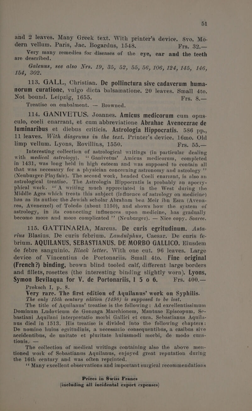 and 2 leaves. Many Greek text. With printer’s device. S8vo. Mo- dern vellum. Paris, Jac. Bogardus, 1548. Frs. 32.— Very many remedies for diseases of the eye, ear and the teeth are described. Galenus, see also Nrs. 19, 35, 52, 55, 56, 106, 124, 145, 146, 154, 302. 113. GALL, Christian. De pollinctura sive cadaverum huma- norum curatione, vulgo dicta balsamatione. 20 leaves. Small 4to. Not bound. Leipzig, 1655. Frs. 8.— - Treatiso on embalment. — Browned. 114. GANIVETUS. Joannes. Amicus medicorum cum opus- culo, coeli enarrant, et cum abbreviatione Abrahae Aveneezrae de luminaribus et diebus criticis. Astrologia Hippocratis. 586 pp., 11 leaves. With diagrums in the text. Printer’s device. 16mo. Old limp vellum. Lyons, Rovillius, 1550. Frs. 55.— Interesting collection of astrological writings (in particular dealing with medical astrology). ‘‘ Ganivetus’ Amicus medicorum, completed in 1431, was long held in high esteem and was supposed to contain all that was necessary for a physician concerning astronomy and astrology ”’ (Neuburger- Playfair). The second work, headed Coeli enarrant, is also an astrological treatiso. The Astrologia Hippocratis is probably an apocry- phical work. ‘‘ A writing much appreciated in the West during the Middle Ages which treats this subject (influence of astrology on medicine) has as its author the Jewish scholar Abraham ben Meir ibn Esra (Avena- res, Avenerzel) of Toledo (about 1150), and shows how the system of astrology, in its connecting influences upon medicine, has gradually become more and more complicated ’’ (Neuburger). — Nice copy. Scarce. 115. GATTINARIA, Marcus. De curis egritudinum. Asta- rius Blasius. De curis febrium. Landulphus, Caesar. De curis fe- brium. AQUILANUS, SEBASTIANUS. DE MORBO GALLICO. Eiusdem de febre sanguinio. Black letter. With one cut. 96 leaves. Large device of Vincentius de Portonariis. Small 4to. Fine original (French?) binding, brown blind tooled calf, different large borders and fillets, rosettes (the interesting binding slightly worn). Lyons, Symon Bevilaqua for V. de Portonariis, 1 5 o 6. Frs. 400.— Proksch J, p. 8. Very rare. The first edition of Aquilanus’ work on Syphilis. The only 15th century edition (1498) is supposed to be lost. The title of Aquilanus’ treatise is the following: Ad excellentissimum Dominum Ludovicum de Gonzaga Marchionem, Mantuae Episcopum, Se- bastiani Aquilani interpretatio morbi Gallici et cura. Sebastianus Aquila- nus died in 1513. His treatise is divided into the following chapters: De nomino huius egritudinis, a necessario consequentibus, a casibus sive accidentibus, de unitate et pluritate huiusmodi morbi, de modo cura- tionis. — The collection of medical writings containing also the above men- tioned work of Sebastianus Aquilanus, enjoyed great reputation during the 16th century and was often reprinted. ‘¢ Many excellent observations and important surgical recommendations Prices in Swiss Francs