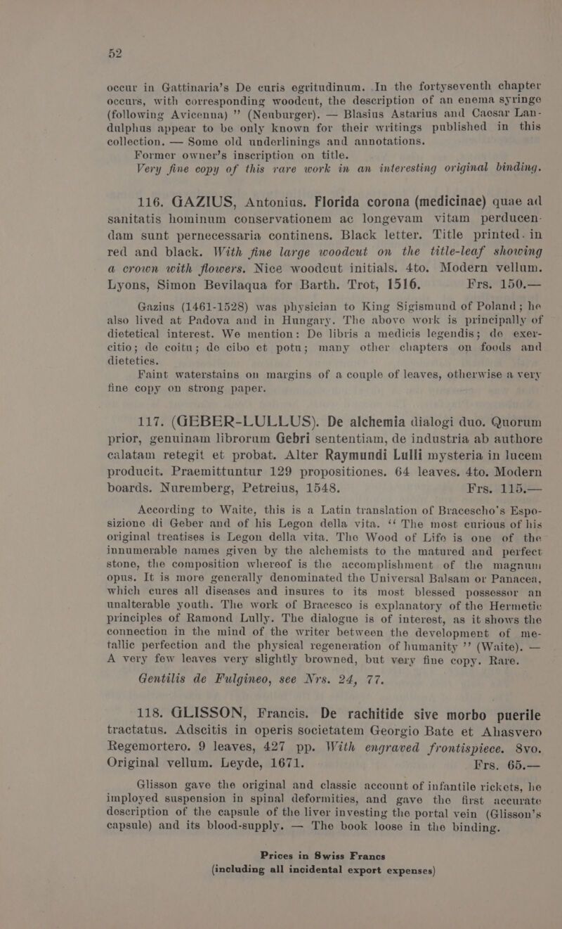 occur in Gattinaria’s De curis egritudinum. .In the fortyseventh chapter occurs, with corresponding woodcut, the description of an enema syringe (following Avicenna) ” (Neuburger). — Blasius Astarius and Caosar Lan- dulphus appear to be only known for their writings published in this collection. — Some old underlinings and annotations. Former ownevr’s inscription on title. Very fine copy of this rare work in an interesting original binding. 116. GAZIUS, Antonius. Florida corona (medicinae) quae ad sanitatis hominum conservationem ac longevam vitam perducen- dam sunt pernecessaria continens. Black letter. Title printed. in red and black. With fine large woodcut on the title-leaf showing a crown with flowers. Nice woodcut initials. 4to. Modern vellum. Lyons, Simon Bevilaqua for Barth. Trot, 1516. Frs. 150.— Gazius (1461-1528) was physician to King Sigismund of Poland; he also lived at Padova and in Hungary. The above work is principally of dietetical interest. We mention: De libris a medicis legendis; de exer- citio; de coitu; de cibo et potu; many other chapters on foods and dietetics. Faint waterstains on margins of a couple of leaves, otherwise a very fine copy on strong paper. 117. (GEBER-LULLUS). De alchemia dialogi duo. Quorum prior, genuinam librorum Gebri sententiam, de industria ab authore calatam retegit et probat. Alter Raymundi Lulli mysteria in lucem producit. Praemittuntur 129 propositiones. 64 leaves. 4to. Modern boards. Nuremberg, Petreius, 1548. Frs. 115.— According to Waite, this is a Latin translation of Bracescho's Espo- sizione di Geber and of his Legon della vita. ‘‘ The most curious of his original treatises is Legon della vita. The Wood of Life is one of the innumerable names given by the alchemists to the matured and _ perfect stone, the composition whereof is the accomplishment of the magnum opus. It is more generally denominated the Universal Balsam or Panacea, which cures all diseases and insures to its most blessed possessor an unalterable youth. The work of Bracesco is explanatory of the Hermetic principles of Ramond Lully. The dialogue is of interest, as it shows the connection in the mind of the writer between the development of me- tallic perfection and the physical regeneration of humanity ’’ (Waite). — A very few leaves very slightly browned, but very fine copy. Rare. Gentilis de Fulgineo, see Nrs. 24, 77. 118. GLISSON, Francis. De rachitide sive morbo puerile tractatus. Adscitis in operis societatem Georgio Bate et Ahasvero Regemortero. 9 leaves, 427 pp. With engraved frontispiece. S8vo. Original vellum. Leyde, 1671. Irs. 65.— Glisson gave the original and classic account of infantile rickets, he imployed suspension in spinal deformities, and gave the first accurate description of the capsule of the liver investing the portal vein (Glisson’s capsule) and its blood-supply. — The book loose in the binding. Prices in Swiss Francs