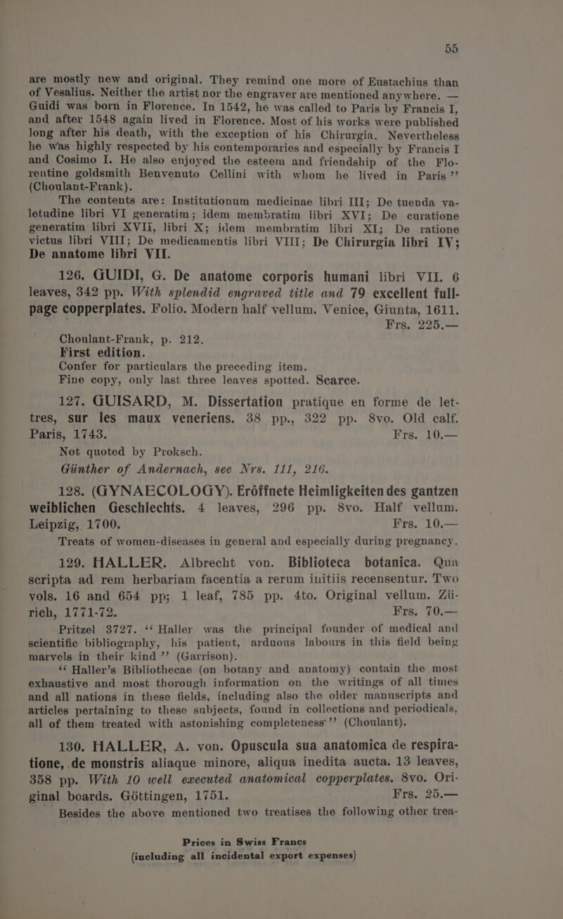 are mostly new and original. They remind one more of Eustachius than of Vesalius. Neither the artist nor the engraver are mentioned anywhere. — Guidi was born in Florence. In 1542, he was called to Paris by Francis I, and after 1548 again lived in Florence. Most of his works were published long after his death, with the exception of his Chirurgia. Nevertheless he was highly respected by his contemporaries and especially by Francis I and Cosimo I. He also enjoyed the esteem and friendship of the Flo- rentine goldsmith Benvenuto Cellini with whom he lived in Paris ”’ (Choulant-Frank). The contents are: Institutionum medicinae libri III; De tuenda va- letudine libri VI generatim; idem membratim libri XVI; De curatione generatim libri XVII, libri X; idem membratim libri XI; De ratione victus libri VIII; De medicamentis libri VIII; De Chirurgia libri IV; De anatome libri VII. 126. GUIDI, G. De anatome corporis humani libri VII. 6 leaves, 342 pp. With splendid engraved title and 79 excellent full- page copperplates. Folio. Modern half vellum. Venice, Giunta, 1611. Frs. 225.— Choulant-Frank, p. 212. First edition. Confer for particulars the preceding item. Fine copy, only last three leaves spotted. Scarce. 127. GUISARD, M. Dissertation pratique en forme de let- tres, sur les maux veneriens. 38 pp., 322 pp. 8vo. Old calf. Paris, 1743. Frs. 10.— Not quoted by Proksch. Giinther of Andernach, see Nrs. 111, 216. 128. (GYNAECOLOGY). Eréffnete Heimligkeiten des gantzen weiblichen Geschiechts. 4 leaves, 296 pp. 8vo. Half vellum. Leipzig, 1700. Frs. 10.— Treats of women-diseases in general and especially during pregnancy. 129. HALLER. Albrecht von. Biblioteca botanica. Qua scripta ad rem herbariam facentia a rerum iuitiis recensentur. Two vols. 16 and 654 pp; 1 leaf, 785 pp. 4to. Original vellum. Zii- rich, 1771-72. Frs. 70.— Pritzel 3727. ‘‘ Haller was the principal founder of medical and scientific bibliography, his patient, arduous labours in this field being marvels in their kind ’’ (Garrison). ‘¢ Haller’s Bibliothecae (on botany and anatomy) contain the most exhaustive and most thorough information on the writings of all times and all nations in these fields, including also the older manuscripts and articles pertaining to these subjects, found in collections and periodicals, all of them treated with astonishing completeness’’’ (Choulant). 130. HALLER, A. von. Opuscula sua anatomica de respira- tione, de monstris aliaque minore, aliqua inedita aucta. 13 leaves, 358 pp. With 10 well executed anatomical copperplates. 8vo. Ori- ginal boards. Gottingen, 1751. Frs. 25.— Besides the above mentioned two treatises the following other trea- Prices in Swiss Francs