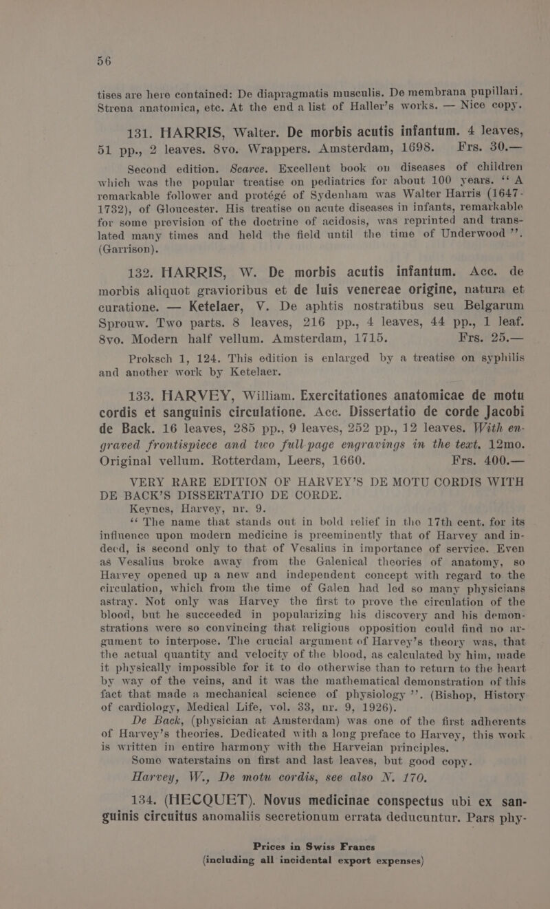 tises are here contained: De diapragmatis musculis. De membrana pupillari. Strena anatomica, ete. At the end a list of Haller’s works. — Nice copy. 131. HARRIS, Walter. De morbis acutis infantum. 4 leaves, 51 pp., 2 leaves. 8vo. Wrappers. Amsterdam, 1698. Frs. 30.— Second edition. Scarce. Excellent book ov diseases of children which was the popular treatise on pediatrics for about 100 years. ‘‘ A remarkable follower and protégé of Sydenham was Walter Harris (1647- 1732), of Gloucester. His treatise on acute diseases in infants, remarkable for some prevision of the doctrine of acidosis, was reprinted and trans- lated many times and held the field until the time of Underwood ’’. (Garrison). 132. HARRIS, W. De morbis acutis infantum. Acc. de morbis aliquot gravioribus et de luis venereae origine, natura et curatione. — Ketelaer, V. De aphtis nostratibus seu Belgarum Sprouw. Two parts. 8 leaves, 216 pp., 4 leaves, 44 pp., 1 leaf. 8vo. Modern half vellum. Amsterdam, 1715. Frs. 25.— Proksch 1, 124. This edition is enlarged by a treatise on syphilis and another work by Ketelaer. 133. HARVEY, William. Exercitationes anatomicae de motu cordis et sanguinis circulatione. Acc. Dissertatio de corde Jacobi de Back. 16 leaves, 285 pp., 9 leaves, 252 pp., 12 leaves. With en- graved frontispiece and two full-page engravings in the text, 12mo. Original vellum. Rotterdam, Leers, 1660. Frs. 400.— VERY RARE EDITION OF HARVEY’S DE MOTU CORDIS WITH DE BACK’S DISSERTATIO DE CORDE. Keynes, Harvey, nr. 9. ‘‘ The name that stands out in bold relief in tho 17th cent. for its influence upon modern medicine is preeminently that of Harvey and in- decd, is second only to that of Vesalius in importance of service. Even as Vesalius broke away from the Galenical theories of anatomy, so Harvey opened up a new and independent concept with regard to the circulation, which from the time of Galen had led so many physicians astray. Not only was Harvey the first to prove the circulation of the blood, but he succeeded in popularizing his discovery and his demon- strations were so convincing that religious opposition could find no ar- gument to interpose. The crucial argument of Harvey’s theory was, that the actual quantity and velocity of the blood, as caleulated by him, made it physically impossible for it to do otherwise than to return to the heart by way of the veins, and it was the mathematical demonstration of this fact that made a mechanical science of physiology ’’. (Bishop, History of cardiology, Medical Life, vol. 33, nr. 9, 1926). De Back, (physician at Amsterdam) was one of the first adherents of Harvey’s theories. Dedicated with a long preface to Harvey, this work is written in entire harmony with the Harveian principles. Some waterstains on first and last leaves, but good copy. Harvey, W., De motu cordis, see also N. 170. 134. (HECQUET). Novus medicinae conspectus ubi ex san- guinis circuitus anomaliis secretionum errata deducuntur. Pars phy- Prices in Swiss Franes