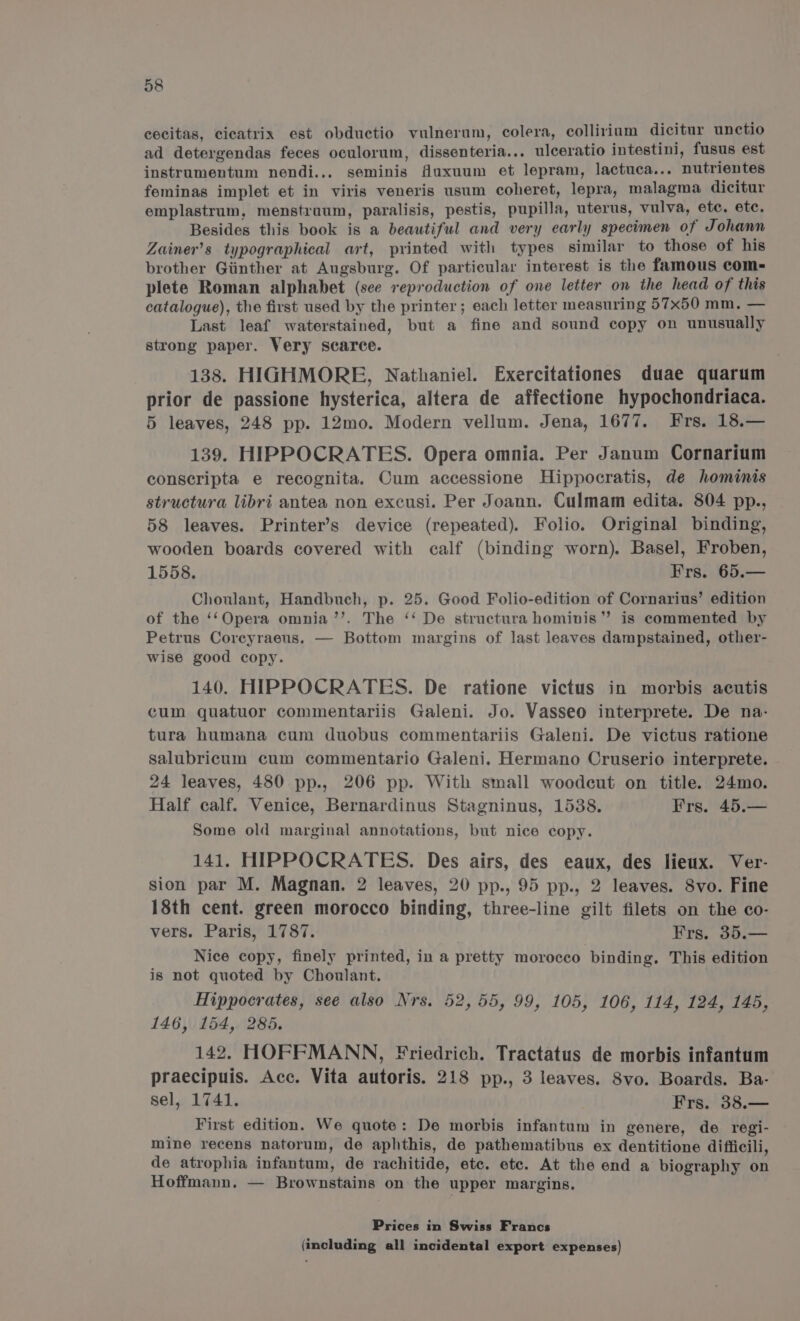 cecitas, cicatrix est obductio vulnerum, colera, colliriam dicitur unctio ad detergendas feces oculorum, dissenteria... ulceratio intestini, fusus est instrumentum nendi... seminis fuxuum et lepram, lactuca... nutrientes feminas implet et in viris veneris usum coheret, lepra, malagma dicitur emplastrum, menstruum, paralisis, pestis, pupilla, uterus, vulva, etc. etc. Besides this book is a beautiful and very early specimen of Johann Zainer’s typographical art, printed with types similar to those of his brother Giinther at Augsburg. Of particular interest is the famous com- plete Roman alphabet (see reproduction of one letter on the head of this catalogue), the first used by the printer; each letter measuring 57x50 mm, — Last leaf waterstained, but a fine and sound copy on unusually strong paper. Very scarce. 138. HIGHMORE, Nathaniel. Exercitationes duae quarum prior de passione hysterica, altera de affectione hypochondriaca. 5 leaves, 248 pp. 12mo. Modern vellum. Jena, 1677. Frs. 18.— 139. HIPPOCRATES. Opera omnia. Per Janum Cornarium conscripta e recognita. Cum accessione Hippocratis, de hominis structura libri antea non excusi. Per Joann. Culmam edita. 804 pp., 58 leaves. Printer’s device (repeated). Folio. Original binding, wooden boards covered with calf (binding worn). Basel, Froben, 1558. Frs. 65.— Choulant, Handbuch, p. 25. Good Folio-edition of Cornarius’ edition of the ‘‘Opera omnia ’’. The ‘‘ De structura hominis”? is commented by Petrus Coreyraeus. wise good copy. 140. HIPPOCRATES. De ratione victus in morbis acutis cum quatuor commentariis Galeni. Jo. Vasseo interprete. De na- tura humana cum duobus commentariis Galeni. De victus ratione salubricum cum commentario Galeni. Hermano Cruserio interprete. 24 leaves, 480 pp., 206 pp. With small woodcut on title. 24mo. Half calf. Venice, Bernardinus Stagninus, 1538. Frs. 45.— Some old marginal annotations, but nice copy. 141. HIPPOCRATES. Des airs, des eaux, des lieux. Ver- sion par M. Magnan. 2 leaves, 20 pp., 95 pp., 2 leaves. Svo. Fine 18th cent. green morocco binding, three-line gilt filets on the co- vers. Paris, 1787. Frs. 35.— Nice copy, finely printed, in a pretty morocco binding. This edition is not quoted by Choulant. Hippocrates, see also Nrs. 52,55, 99, 105, 106, 114, 124, 145, 146, 154, 285. 142. HOFFMANN, Friedrich. Tractatus de morbis infantum praecipuis. Acc. Vita autoris. 218 pp., 3 leaves. 8vo. Boards. Ba- sel, 1741. Frs, 38.— First edition. We quote: De morbis infantum in genere, de regi- mine recens natorum, de aphthis, de pathematibus ex dentitione difficili, de atrophia infantum, de rachitide, etc. etc. At the end a biography on Hoffmann. — Brownstains on the upper margins, Bottom margins of last leaves dampstained, other- Prices in Swiss Francs