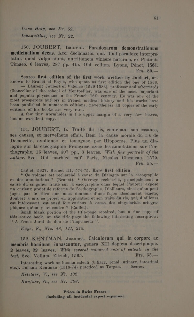 Tesus Haly, see Nr. 59. Tohannitius, see Nr. 22. 150. JOUBERT, Laurent. Paradoxarum demonstrationum medicinalium decas. Acc. declamatio, qua illud paradoxe interpre- tatur, quod vulgo aiunt, nutritionem vincere naturam, ex Platonis Timaeo. 6 leaves, 287 pp. 4to. Old vellum. Lyons, Pénot, 1561. Frs. 80.— Searce first edition of the first work written by Joubert, un- known to Brunet et Bayle, who quote as first edition the one of 1566. — Laurent Joubert of Valence (1529-1583), professor and afterwards Chancellor of the school of Montpellier, was one of the most important and popular physicians in the French 16th century. He was one of the most prosperous authors in French medical history and his works have been published in numerous editions, nevertheless all copies of the early editions of his books are very rare. A few tiny wormholes in the upper margin of a very few leaves, but an excellent copy. 151. JOUBERT, UL. Traité du ris, contenant son essance, ses causes, et mervelheus effais. Item la cause morale du ris de Democrite, expliquee et temognee par Hippocras. Plus un dia- logue sur la cacographie Frangaise, avec des annotations sur l’or- thographe. 16 leaves, 407 pp., 3 leaves. With fine portrait of the author. 8vo. Old marbled calf. Paris, Nicolas Chesneau, 1579. Frs. 55.— Caillet, 5627. Brunet III, 574-75. Rare first edition. ‘Ce volume est recherclé &amp; cause du Dialogue sur la cacographie et des annotations ’’ (Brunet). ‘‘ Ouvrage recherché, principalement a cause du singulier traité sur la cacographie dans lequel |’auteur expose un curieux projet de réforme de l’orthographe. D’ailleurs, ainsi qu’on peut juger par le titre que nous donnons d’une facgon absolument exacte, Joubert a mis ce projet en application et son traité du ris, qui, d’ailleurs est intéressant, est aussi fort curieux &amp; cause des singularités ortogra- phiques qu’on y rencontre ’’ (Caillet). Small blank portion of the title-page repaired, but a fine copy of this scarce book, on the title-page the following interesting inscription: ‘‘ A Frane Juret du don de l’imprimeur ’’. Kaye, 8., Nrs. 48, 121, 215. 152. KENTMAN, Joannes. Calculorum qui in corpore ac membris hominum innascuntur, genera XII depicta descriptaque. 2 leaves, 22 leaves. With several coloured cuts of calculi im the text. 8vo. Vellum. Ziirich, 1565. Frs. 35.— Interesting work on human calculi (biliary, renal, urinary, intestinal etc.). Johann Kentman (1518-74) practiced at Torgau. — Scarce. Ketelaer, V., see Nr. 132. Khufner, G., see Nr. 308. Prices in Swiss Francs