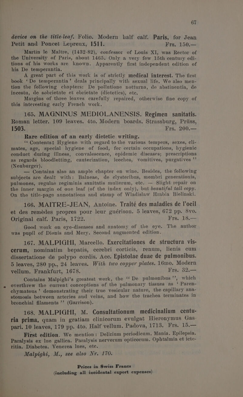 device on the title-leaf. Folio. Modern half calf. Paris, for Jean Petit and Poncet Lepreux, 1511. Frs. 150.— Martin le Maitre, (1432-82), confessor of Louis XI, was Rector of the University of Paris, about 1465. Only a very few 15th century edi- tions of his works are known. Apparently first independent edition of his De temperantia. A great part of this work is of strictly medical interest. The first book ‘ De temperantia’ deals principally with sexual life. We also men- tion the following chapters: De pollutione notturna, de abstinentia, de incestu, de sobrietate et ebrietate (dietetics), ete. Margins of three leaves carefully repaired, otherwise fine copy of this interesting early French work. 165. MAGNINUS MEDIOLANENSIS. Regimen sanitatis. Roman letter. 109 leaves. 4to. Modern boards. Strassburg, Priiss, 1503. Frs. 200.— Rare edition of an early dietetic writing. ‘s Contents: Hygiene with regard to the various tempers, sexes, cli- mates, age, special hygiene of food, for certain occupations, hygienic eonduct during illness, convalescence, epidemic diseases; prescriptions as regards bloodletting, cauterization, leeches, vomitives, purgatives ”’ (Neuburger). — Contains also an ample chapter on wine. Besides, the following subjects are dealt with: Balneae, de clysteribus, membri generationis, pulmones, regulac regiminis sanitatis mulierum, etc. — Slight repair on the inner margin of one leaf (of the index only), but beautiful tall copy. On the title-page annotations and stamp of Wladislaw Hrabia Bielinski. 166. MAITRE-JEAN, Antoine. Traité des maladies de l'oeil et des remédes propres pour leur guérison. 5 leaves, 672 pp. 8vo. Original calf. Paris, 1722. Frs. 18.— Good work on eye-diseases and anatomy of the eye. The author was pupil of Dionis and Mery. Second augmented edition. 167. MALPIGHI, Marcello. Exercitationes de structura vis- cerum, nominatim bepatis, cerebri corticis, renum, lienis cum dissertatione de polypo cordis. Acc. Epistolae duae de pulmonibus. 5 leaves, 280 pp., 24 leaves. With two copper plates. 16mo. Modern vellum. Frankfurt, 1678. Frs. 32.— Contains Malpighi’s greatest work, the ‘‘ De pulmonibus’’, which overthrew the current conceptions of the pulmonary tissues as ‘ Paren- chymatous ’ demonstrating their true vesicular nature, the capillary ana- stomosis between arteries and veins, and how the trachea terminates in bronchial filaments ’’ (Garrison). 168. MALPIGHI, M. Consultationum medicinalium centu- ria prima, quam in gratiam clinicorum evulgat Hieronymus Gas- pari. 10 leaves, 179 pp. 4to. Half vellum. Padova, 1713. Frs. 15.— First edition. We mention: Delirium periodicum. Mania. Epilepsia. Paralysis ex lue gallica. Paralysis nervorum opticorum. Ophtalmia et icte- ritia. Diabetes. Venerea lues, etc. Malpighi, M., see also Nr. 170. Prices in Swiss Francs