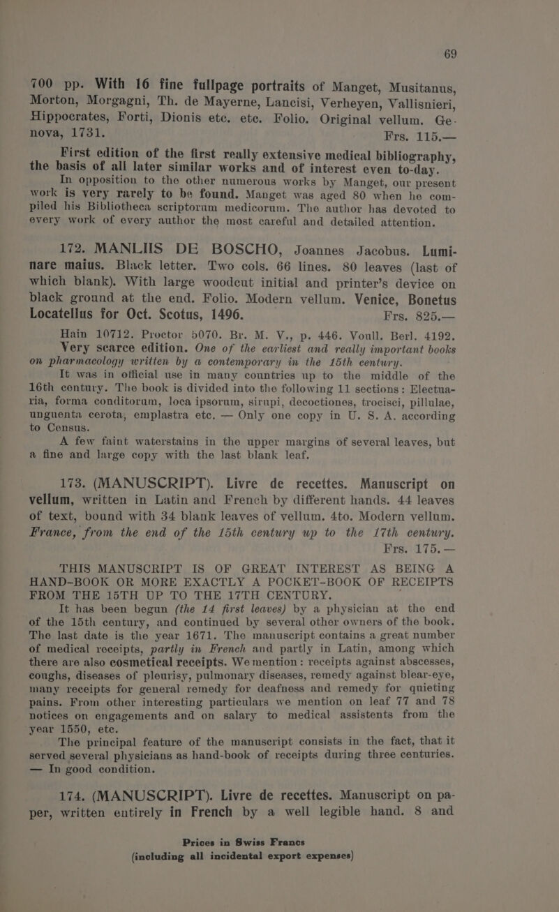 700 pp. With 16 fine fullpage portraits of Manget, Musitanus, Morton, Morgagni, Th. de Mayerne, Lancisi, Verheyen, Vallisnieri, Hippocrates, Forti, Dionis ete. ete. Folio. Original vellum. Ge- nova, 1731. Frs. 115.— First edition of the first really extensive medical bibliography, the basis of ali later similar works and of interest even to-day. In opposition to the other numerous works by Manget, our present work is very rarely to be found. Manget was aged 80 when he com- piled his Bibliotheca scriptorum medicorum. The author has devoted to every work of every author the most careful and detailed attention. 172, MANLUS DE BOSCHO, Joannes Jacobus. Lumi- nare maius. Black letter. Two cols. 66 lines. 80 leaves (last of which blank). With large woodcut initial and printer’s device on black ground at the end. Folio. Modern vellum. Venice, Bonetus Locatellus for Oct. Scotus, 1496. Frs. 825.— Hain 10712. Proctor 5070. Br. M. V., p. 446. Voull. Berl. 4192. Very scarce edition. One of the earliest and really important books on pharmacology written by a contemporary in the 15th century. It was in official use in many countries up to the middle of the 16th contury. The book is divided into the following 11 sections: Electua- ria, forma conditorum, loca ipsorum, sirupi, decoctiones, trocisci, pillulae, unguenta cerota, emplastra etc. — Only one copy in U. S. A. according to Census. A few faint waterstains in the upper margins of several leaves, but a fine and large copy with the last blank leaf. 173. (MANUSCRIPT). Livre de recettes. Manuscript on vellum, written in Latin and French by different hands. 44 leaves of text, bound with 34 blank leaves of vellum. 4to. Modern vellum. France, from the end of the 15th century up to the 17th century. Frs. 175. — THIS MANUSCRIPT IS OF GREAT INTEREST AS BEING A HAND-BOOK OR MORE EXACTLY A POCKET-BOOK OF RECEIPTS FROM THE 15TH UP TO THE 17TH CENTURY. It has been begun (the 14 first leaves) by a physician at the end of the 15th century, and continued by several other owners of the book. The last date is the year 1671. The manuscript contains a great number of medical receipts, partly in French and partly in Latin, among which there are also cosmetical receipts. We mention: receipts against abscesses, coughs, diseases of pleurisy, pulmonary diseases, remedy against blear-eye, many receipts for general remedy for deafness and remedy for quieting pains. From other interesting particulars we mention on leaf 77 and 78 notices on engagements and on salary to medical assistents from the year 1550, ete. é The principal feature of the manuscript consists in the fact, that it served several physicians as hand-book of receipts during three centuries. — In good condition. 174. (MANUSCRIPT). Livre de recettes. Manuscript on pa- per, written entirely in French by a well legible hand. 8 and Prices in Swiss Francs