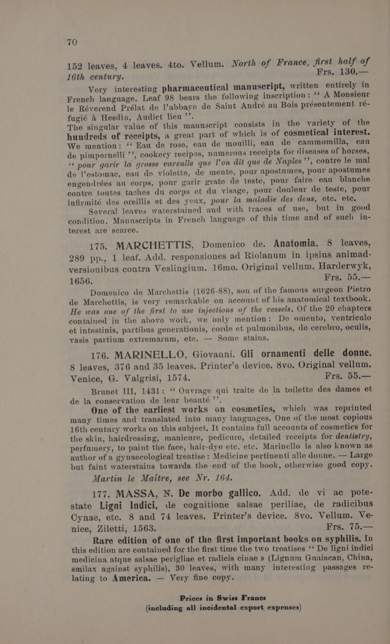 152 leaves, 4 leaves. 4to. Vellum. North of France, first half of 16th century. Frs. 130.— Very interesting pharmaceutical manuscript, written entirely in French language. Leaf 98 bears the following inscription: ‘¢ A Monsieur le Réverend Prélat de l’abbaye de Saint Andvré au Bois présentement ré- fugié 4 Hesdin, Audict lieu ’’. The singular value of this manuscript consists in the variety of the hundreds of receipts, a great part of which is of cosnietical interest. We mention: ‘‘ Eau de rose, eau de mouilli, eau de cammomilla, eau de pimpornelli ’’, cookery recipes, numerous receipts for diseases of horses, ‘‘ nour garir la grosse vareulle que Von dit que de Naples ’’, contre le mal de Vestomac, eau de violette, de mente, pour apostumes, pour apostumes engendrées an corps, pour garir grate de teste, pour faire ean blanche contre toutes taches du corps et du visage, pour douleur de teste, pour infirmité des oreillis et des yeux, pour la maladie des déns, ete. etc. Several leaves waterstained and with traces of use, but in good condition. Manuscripts in French language of this time and of such in- terest are scarce. 175. MARCHETTIS, Domenico de. Anatomia. 8 leaves, 289 pp., 1 leaf. Add. responsiones ad Riolanum in ipsius animad- versionibus contra Veslingium. 16mo. Original vellum. Harderwyk, 1656. Frs. 55.— Domenico de Marchettis (1626-88), son of the famons surgeon Pietro de Marchettis, is very remarkable on account of his anatomical textbook. He was one of the first to use injections of the vessels. Of the 20 chapters contained in the above work, we only mention: De omento, ventriculo et intestinis, partibus generationis, corde et pulmonibus, de cerebro, oculis, yasis partium extremarum, etc. — Some stains. 176. MARINELLO, Giovanni. Gli ornamenti delle donne. 8 leaves, 376 and 35 leaves. Printer’s device. 8vo. Original vellum. Venice, G. Valgrisi, 1574. rrs. 55.— Brunet III, 1431: ‘‘ Ouvrage qui traite de la toilette des dames et de la conservation de leur beauté ’’. One of the earliest works on cosmetics, which was reprinted many times and translated into many languages. Ono of the most copious 16th century works on this subject. It contains full accounts of cosmetics for the skin, hairdressing, manicure, pedicure, detailed receipts for dentistry, perfumery, to paint the face, hair-dye etc. ete. Marinello is also known as author of a gynaecological treatise : Medicine pertinenti alle donne. — Large but faint waterstains towards the end of the book, otherwise good copy. Martin le Maitre, see Nr. 164. 177. MASSA, N. De morbo gallico. Add. de vi ac pote- state Ligni Indici, de cognitione salsae periliae, de radicibus Cynae, etc. 8 and 74 leaves. Printer’s device. 8vo. Vellum. Ve- nice, Ziletti, 1563. Frs. 75.— Rare edition of one of the first important books on syphilis, In this edition are contained for the first time the two treatises ‘‘ De ligni indici medicina atque salsae perigliae et radicis cinae » (Lignum Guaiacan, China, smilax against syphilis), 30 leaves, with many interesting passages re- lating to America. — Very fine copy. Prices in Swiss Franos