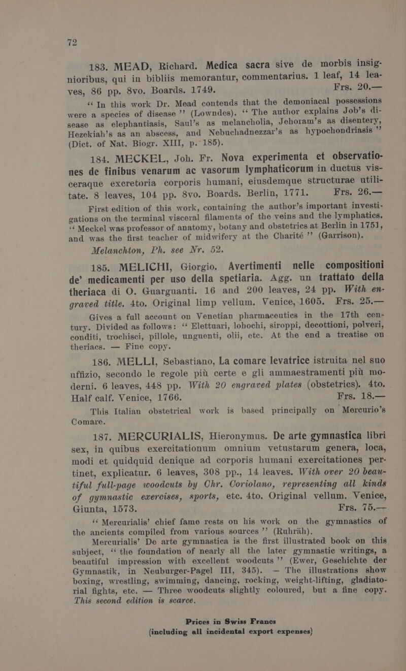 183. MEAD, Richard. Medica sacra sive de morbis insig- nioribus, qui in bibliis memorantur, commentarius. 1 leaf, 14 lea- ves, 86 pp. 8vo. Boards. 1749. Frs. 20.— ‘‘In this work Dr. Mead conteuds that the demoniacal possessions were a species of disease ’’? (Lowndes). ‘‘ The author explains Job’s di- sease as elephantiasis, Saul’s as melancholia, Jehoram’s as disentery, Hezekiah’s as an abscess, and Nebuchadnezzar’s as hypochondriasis ”’ (Dict. of Nat. Biogr. XIII, p. 185). 184. MECKEL, Joh. Fr. Nova experimenta et observatio- nes de finibus venarum ac vasorum lymphaticorum in ductus vis- ceraque excretoria corporis humani, eiusdemque structurae utili- tate. 8 leaves, 104 pp. 8vo. Boards. Berlin, ope Frs. 26.— First edition of this work, containing the author’s important investi- gations on the terminal visceral filaments of the veins and the lymphatics. ‘¢ Meckel was professor of anatomy, botany and obstetrics at Berlin in 175], and was the first teacher of midwifery at the Charité ’’ (Garrison). Melanchton, Ph. see Nr. 52. 185. MELICHI, Giorgio. Avertimenti nelle compositioni de’ medicamenti per uso della spetiaria. Agg. un trattato della theriaca di O. Guarguanti. 16 and 200 leaves, 24 pp. With en- graved title. 4to. Original limp vellum. Venice, 1605. Frs. 25.— Gives a full account on Venetian pharmaceutics in the 17th cen- tury. Divided as follows: ‘‘ Elettuari, lohochi, siroppi, decottioni, polveri, conditi, trochisci, pillole, unguenti, olii, ete. At the end a treatise on theriacs. — Fine copy. 186. MELLI, Sebastiano, La comare levatrice istruita nel suo uffizio, secondo le regole piu certe e gli ammaestramenti pi mo- derni. 6 leaves, 448 pp. With 20 engraved plates (obstetrics). 4to. Half calf. Venice, 1766. Frs, 18.— This Italian obstetrical work is based principally on Mercurio’s Comare. 187. MERCURIALIS, Hieronymus. De arte gymnastica libri sex, in quibus exercitationum omnium vetustarum genera, loca, modi et quidquid denique ad corporis humani exercitationes per- tinet, explicatur. 6 leaves, 308 pp., 14 leaves. With over 20 beau- tiful full-page woodcuts by Chr. Coriolano, representing all kinds of gymnastic exercises, sports, etc. 4to. Original vellum. Venice, Giunta, 1573. Frs. 75.— ‘¢ Mercurialis’ chief fame rests on his work on the gymnastics of the ancients compiled from various sources ’’ (Ruhrah). Mercurialis’ De arte gymnastica is the first illustrated book on this subject, ‘‘ the foundation of nearly all the later gymnastic writings, a beautiful impression with excellent woodcuts ’’ (Ewer, Geschichte der Gymnastik, in Neuburger-Pagel III, 345). — The illustrations show boxing, wrestling, swimming, dancing, rocking, weight-lifting, gladiato- rial fights, ete. — Three woodcuts slightly coloured, but a fine copy. This second edition is scarce. Prices in Swiss Franos