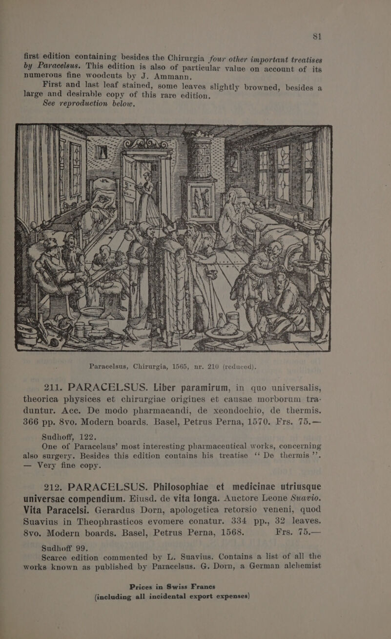 S1 first edition containing besides the Chirurgia four other important treatises by Paracelsus. This edition is also of particular value on account of its numerous fine woodcuts by J. Ammann. First and last leaf stained, some leaves slightly browned, besides a large and desirable copy of this rare edition. See reproduction below. =f wa dada dda Paracelsus, Chirurgia, 1565, nr. 210 (reduced). 211. PARACELSUS. Liber paramirum, in quo universalis, theorica physices et chirurgiae origines et causae morborum tra- duntur. Acc. De modo pharmacandi, de xeondochio, de thermis. 366 pp. 8vo. Modern boards. Basel, Petrus Perna, 1570. Irs. 75.— Sudhoff, 122. One of Paracelsus’ most interesting pharmaceutical works, concerning also surgery. Besides this edition contains his treatise ‘‘ De thermis’’. — Very fine copy. 212. PARACELSUS. Philosophiae et medicinae utriusque universae compendium. Hiusd. de vita longa. Auctore Leone Suavio. Vita Paracelsi. Gerardus Dorn, apologetica retorsio veneni, quod Suavius in Theophrasticos evomere conatur. 334 pp., 32 leaves. 8vo. Modern boards. Basel, Petrus Perna, 1568. Frs. 75.— Sudhoff 99. Searce edition commented by L. Suavius. Contains a list of all the works known as published by Paracelsus. G. Dorn, a German alchemist Prices in Swiss Francs