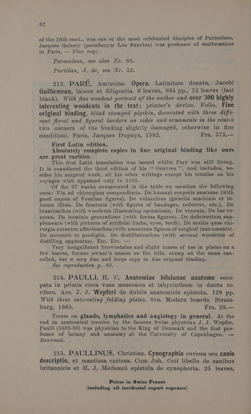 of the 16th cent., was one ot the most celebrated disciples of Paracelsus. Jacques Gohory (pseudonym Leo Suavius) was professor of mathematics in Paris. — Fine copy. Paracelsus, see also Nr. 86. Partibus, J. de, see Nr. 22. 213. PARE, Ambroise. Opera. Latinitate donata, Jacobi Guillemeau, labore et diligentia. 6 leaves, 884 pp., 12 leaves (last blank). With fine woodcut portrait of the author and over 300 highly interesting woodcuts in the text; printer’s device. Folio. Fine original binding, blind stamped pigskin, decorated with three diffe- rent floral and figural borders on sides and ornaments in the centre two corners of the binding slightly damaged, otherwise in fine condition). Paris, Jacques Dupuys, 1582. Frs. 575.— First Latin edition. Absolutely complete copies in fine original binding like ours are great rarities. This first Latin translation was issued whilst Paré was still living. It is considered the third edition of his ‘‘ Oeuvres ’’, and includes, be- sides his surgical work, all his other writings except his treatise on his voyages wich appeared only in 1585. Of the 27 werks enumerated in the table we mention the following ones: Via ad chirurgiam compendiaria. De humani corporis anatome (with good copies of Vesalian figures). De vulneribus igniariis machinis et te- lorum illisis. De fracturis (with figures of bandages, reducers, etc.). De luxationibus (with woodcuts illustrating operations). De venenis. De lue ve- nerea. De hominis generatione (with foetus figures). De deficientium sup- plemento (with pictures of artificial limbs, eyes, teeth). De multis quae chi- rurgia curantur affectionibus (with numerous figures of surgical instruments). De monstris et prodigiis. De destillationibus (with several woodcuts of distilling apparatus). Etc. Etc. — Very insignificant brownstains and slight traces of use in places on a few leaves, former owner’s names on the title, stamp on the same can- celled, but a very fine and large copy in fine original binding. See reproduction p. 82. 214. PAULLI, H. ©. Anatomiae bilsianae anatome occu- . pata in primis circa vasa meseraica et labyrinthum in ductu ro- rifero. Acc. J. J. Wepferi de dubiis anatomicis epistola. 128 pp. With three interesting folding plates. 8vo. Modern boards. Strass- burg, 1665. Frs. 28.— Treats on glands, lymphatics and angiology in general. At the end an anatomical treatise by the famous Swiss physician J. J. Wepfer. Paulli (1603-80) was physician to the King of Denmark and the first pro- fessor of botany and anatomy at the University of Copenhagen. — Browned. 215. PAULLINUS, Christian. Cynographia curiosa seu canis descriptio, et mantissa curiosa. Cum Joh. Caii libello de canibus britannicis et H. J. Meibomii epistula de cynophoria. 25 leaves, Prices in Swiss Francs