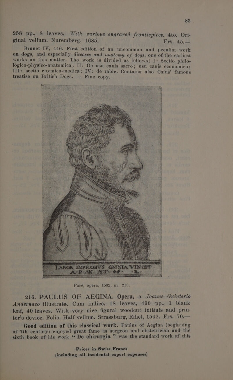 258 pp-, 8 leaves. With curious engraved frontispiece. 4to. Ori- ginal vellum. Nuremberg, 1685. Frs. 45.— Brunet IV, 446. First edition of an uncommon and peculiar work on dogs, and especially diseases and anatomy of dogs, one of the earliest works on this matter. The work is divided as follows: I: Sectio philo- logico-physico-anatomica ; If: De usu canis sacro; usu canis economico; III: sectio chymico-medica; IV: de rabie. Contains also Caius’ fbi treatise on British Dogs. — Fine copy. ° Ya gry y metanntitidnacadkertammaeee te Oe a ee ce oe 7 ‘RRS : i 216. PAULUS OF AEGINA. Opera, a Joanne Guinterio Andernaco illustrata. Cum indice. 18 leaves, 490 pp., 1 blank leaf, 40 leaves. With very nice figural woodcut initials and prin- ter’s device. Folio. Half vellum. Strassburg, Rihel, 1542. Frs. 70.— Good edition of this classical work. Paulus of Aegina (beginning of 7th century) enjoyed great fame as surgeon and obstetrician and the sixth book of his work * De chirurgia ” was the standard work of this Prices in Swiss Francs