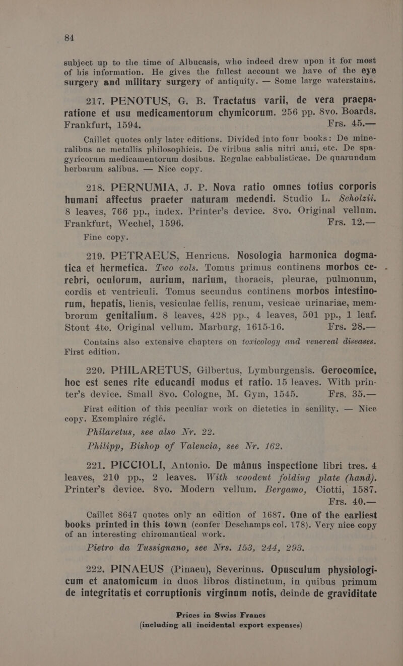 subject up to the time of Albucasis, who indeed drew upon it for most of his information. He gives the fullest account we have of the eye surgery and military surgery of antiquity. — Some large waterstains. 217. PENOTUS, G. B. Tractatus varii, de vera praepa- ratione et usu medicamentorum chymicorum. 256 pp. 8vo. Boards. Frankfurt, 1594. Frs. 45.— Caillet quotes only later editions. Divided into four books: De mine- ralibus ac metallis philosophicis. De viribus salis nitri anri, etc. De spa- gyricoram medicamentorum dosibus. Regulae cabbalisticae. De quarundam herbarum salibus. — Nice copy. 218. PERNUMIA, J. P. Nova ratio omnes totius corporis humani affectus praeter naturam medendi. Studio L. Scholzid. 8 leaves, 766 pp., index. Printer’s device. 8vo. Original vellum. Frankfurt, Wechel, 1596. Frs. 12.— Fine copy. 219. PETRAEUS, Henricus. Nosologia harmonica dogma- tica et hermetica. Two vols. Tomus primus continens morbos ce- rebri, oculorum, aurium, narium, thoracis, pleurae, pulmonum, cordis et ventriculi. Tomus secundus continens morbos intestino- rum, hepatis, lienis, vesiculae fellis, renum, vesicae urinariae, mem- brorum genitalium. 8 leaves, 428 pp., 4 leaves, 501 pp., 1 leaf. Stout 4to. Original vellum. Marburg, 1615-16. Frs. 28.— Contains also extensive chapters on toxicology and venereal diseases. First edition. 220. PHILARETUS, Gilbertus, Lymburgensis. Gerocomice, hoc est senes rite educandi modus et ratio. 15 leaves. With prin- ter’s device. Small 8vo. Cologne, M. Gym, 1545. Frs. 35.— First edition of this peculiar work on dietetics in senility. — Nice copy. Exemplaire réglé. Philaretus, see also Nr. 22. Philipp, Bishop of Valencia, see Nr. 162. 221. PICCIOLI, Antonio. De manus inspectione libri tres. 4 leaves, 210 pp., 2 leaves. With woodcut folding plate (hand). Printer’s device. 8vo. Modern vellum. Bergamo, Ciotti, 1587. Frs. 40.— Caillet 8647 quotes only an edition of 1687. One of the earliest books printed in this town (confer Deschamps col. 178). Very nice copy of an interesting chiromantical work. Pietro da Tussignano, see Nrs. 153, 244, 293. 222. PINAEUS (Pinaeu), Severinus. Opusculum physiologi- cum et anatomicum in duos libros distinctum, in quibus primum de integritatis et corruptionis virginum notis, deinde de graviditate Prices in Swiss Francs